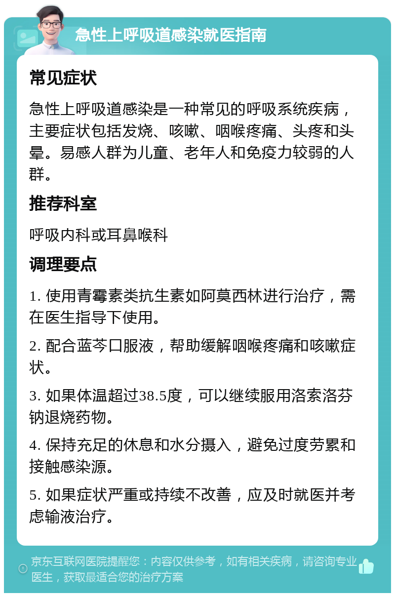 急性上呼吸道感染就医指南 常见症状 急性上呼吸道感染是一种常见的呼吸系统疾病，主要症状包括发烧、咳嗽、咽喉疼痛、头疼和头晕。易感人群为儿童、老年人和免疫力较弱的人群。 推荐科室 呼吸内科或耳鼻喉科 调理要点 1. 使用青霉素类抗生素如阿莫西林进行治疗，需在医生指导下使用。 2. 配合蓝芩口服液，帮助缓解咽喉疼痛和咳嗽症状。 3. 如果体温超过38.5度，可以继续服用洛索洛芬钠退烧药物。 4. 保持充足的休息和水分摄入，避免过度劳累和接触感染源。 5. 如果症状严重或持续不改善，应及时就医并考虑输液治疗。