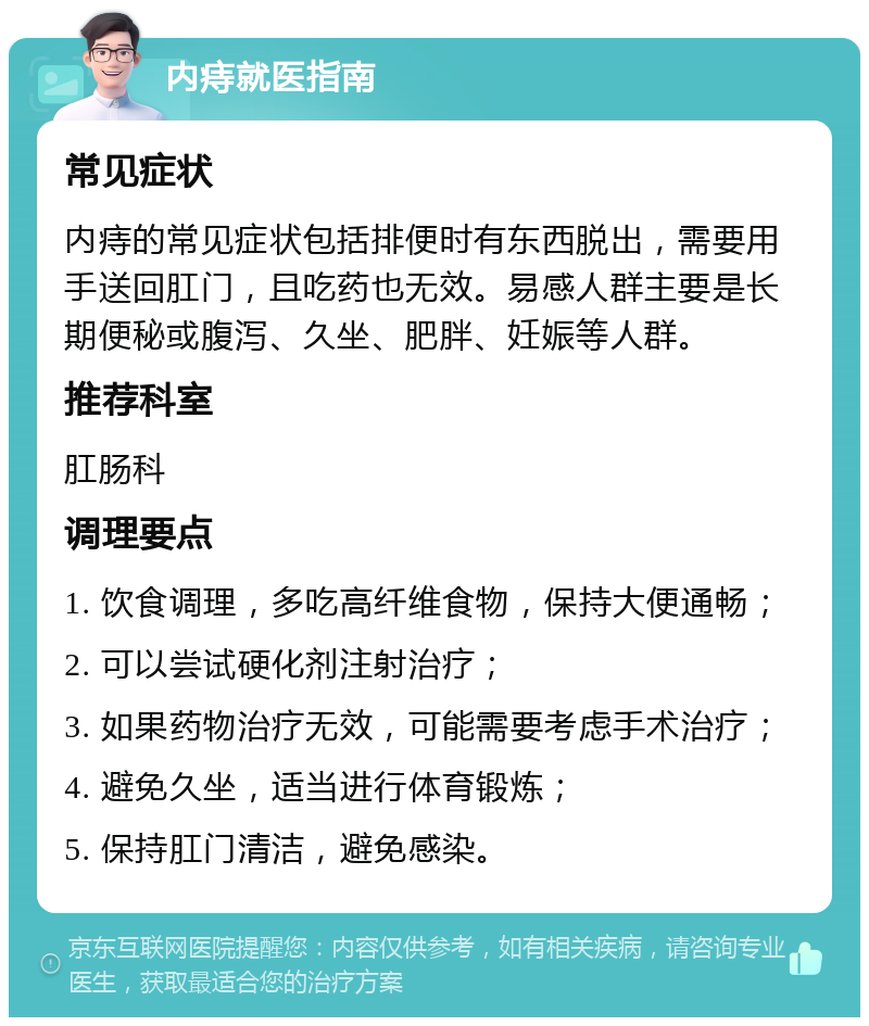 内痔就医指南 常见症状 内痔的常见症状包括排便时有东西脱出，需要用手送回肛门，且吃药也无效。易感人群主要是长期便秘或腹泻、久坐、肥胖、妊娠等人群。 推荐科室 肛肠科 调理要点 1. 饮食调理，多吃高纤维食物，保持大便通畅； 2. 可以尝试硬化剂注射治疗； 3. 如果药物治疗无效，可能需要考虑手术治疗； 4. 避免久坐，适当进行体育锻炼； 5. 保持肛门清洁，避免感染。