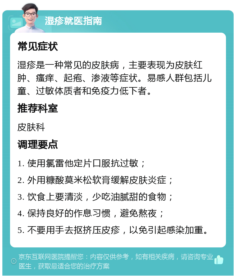 湿疹就医指南 常见症状 湿疹是一种常见的皮肤病，主要表现为皮肤红肿、瘙痒、起疱、渗液等症状。易感人群包括儿童、过敏体质者和免疫力低下者。 推荐科室 皮肤科 调理要点 1. 使用氯雷他定片口服抗过敏； 2. 外用糠酸莫米松软膏缓解皮肤炎症； 3. 饮食上要清淡，少吃油腻甜的食物； 4. 保持良好的作息习惯，避免熬夜； 5. 不要用手去抠挤压皮疹，以免引起感染加重。