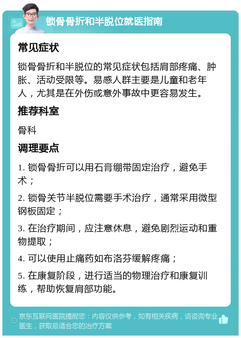 锁骨骨折和半脱位就医指南 常见症状 锁骨骨折和半脱位的常见症状包括肩部疼痛、肿胀、活动受限等。易感人群主要是儿童和老年人，尤其是在外伤或意外事故中更容易发生。 推荐科室 骨科 调理要点 1. 锁骨骨折可以用石膏绷带固定治疗，避免手术； 2. 锁骨关节半脱位需要手术治疗，通常采用微型钢板固定； 3. 在治疗期间，应注意休息，避免剧烈运动和重物提取； 4. 可以使用止痛药如布洛芬缓解疼痛； 5. 在康复阶段，进行适当的物理治疗和康复训练，帮助恢复肩部功能。