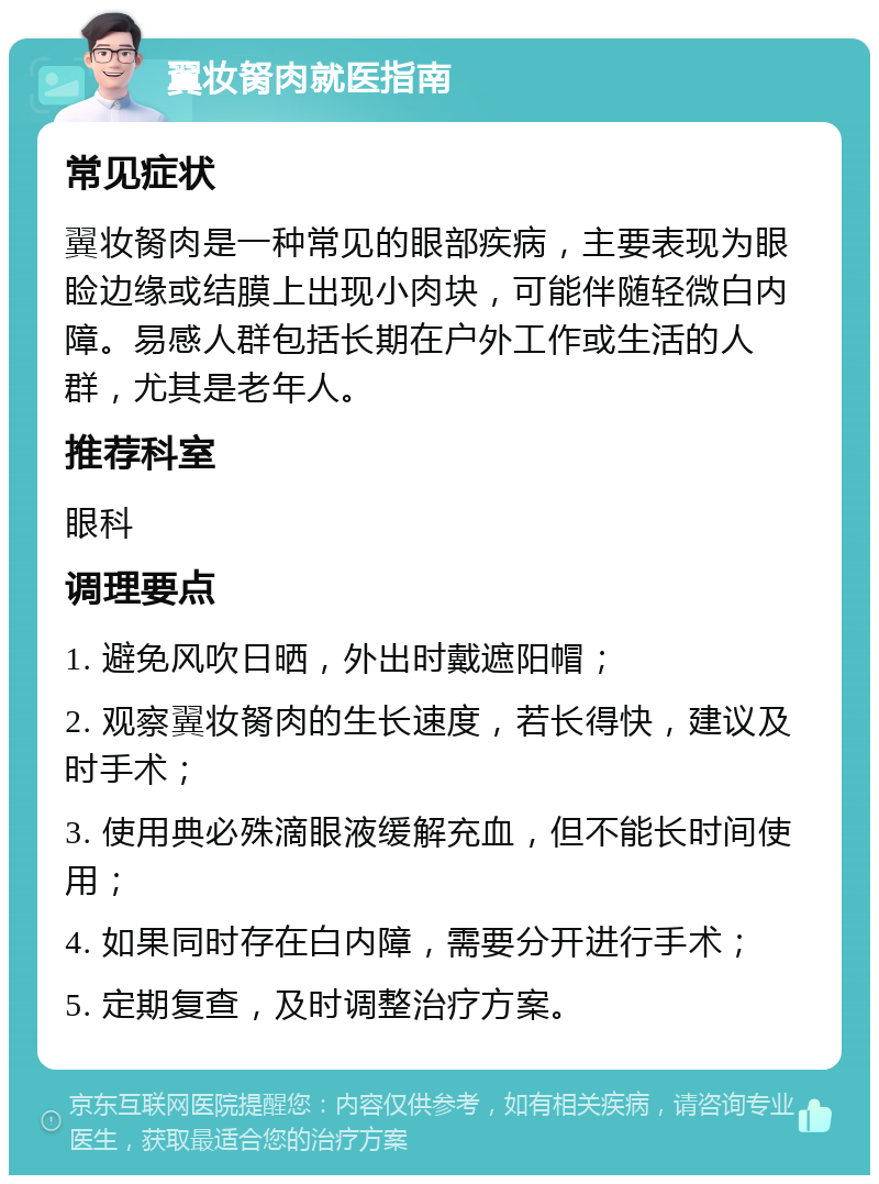 翼妆胬肉就医指南 常见症状 翼妆胬肉是一种常见的眼部疾病，主要表现为眼睑边缘或结膜上出现小肉块，可能伴随轻微白内障。易感人群包括长期在户外工作或生活的人群，尤其是老年人。 推荐科室 眼科 调理要点 1. 避免风吹日晒，外出时戴遮阳帽； 2. 观察翼妆胬肉的生长速度，若长得快，建议及时手术； 3. 使用典必殊滴眼液缓解充血，但不能长时间使用； 4. 如果同时存在白内障，需要分开进行手术； 5. 定期复查，及时调整治疗方案。