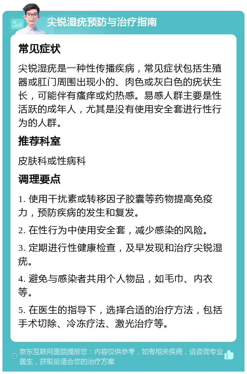 尖锐湿疣预防与治疗指南 常见症状 尖锐湿疣是一种性传播疾病，常见症状包括生殖器或肛门周围出现小的、肉色或灰白色的疣状生长，可能伴有瘙痒或灼热感。易感人群主要是性活跃的成年人，尤其是没有使用安全套进行性行为的人群。 推荐科室 皮肤科或性病科 调理要点 1. 使用干扰素或转移因子胶囊等药物提高免疫力，预防疾病的发生和复发。 2. 在性行为中使用安全套，减少感染的风险。 3. 定期进行性健康检查，及早发现和治疗尖锐湿疣。 4. 避免与感染者共用个人物品，如毛巾、内衣等。 5. 在医生的指导下，选择合适的治疗方法，包括手术切除、冷冻疗法、激光治疗等。