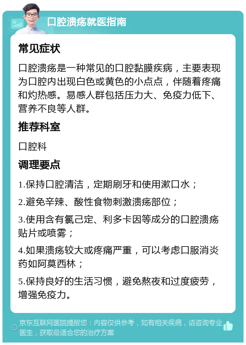 口腔溃疡就医指南 常见症状 口腔溃疡是一种常见的口腔黏膜疾病，主要表现为口腔内出现白色或黄色的小点点，伴随着疼痛和灼热感。易感人群包括压力大、免疫力低下、营养不良等人群。 推荐科室 口腔科 调理要点 1.保持口腔清洁，定期刷牙和使用漱口水； 2.避免辛辣、酸性食物刺激溃疡部位； 3.使用含有氯己定、利多卡因等成分的口腔溃疡贴片或喷雾； 4.如果溃疡较大或疼痛严重，可以考虑口服消炎药如阿莫西林； 5.保持良好的生活习惯，避免熬夜和过度疲劳，增强免疫力。