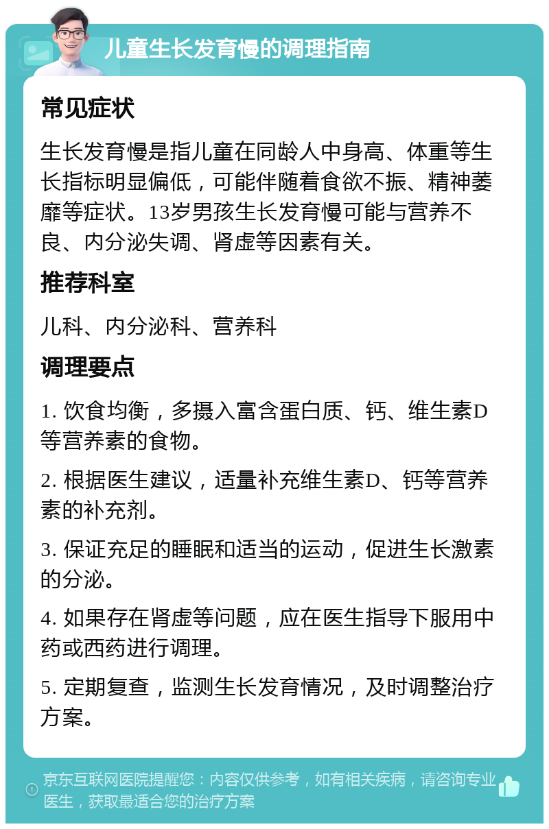 儿童生长发育慢的调理指南 常见症状 生长发育慢是指儿童在同龄人中身高、体重等生长指标明显偏低，可能伴随着食欲不振、精神萎靡等症状。13岁男孩生长发育慢可能与营养不良、内分泌失调、肾虚等因素有关。 推荐科室 儿科、内分泌科、营养科 调理要点 1. 饮食均衡，多摄入富含蛋白质、钙、维生素D等营养素的食物。 2. 根据医生建议，适量补充维生素D、钙等营养素的补充剂。 3. 保证充足的睡眠和适当的运动，促进生长激素的分泌。 4. 如果存在肾虚等问题，应在医生指导下服用中药或西药进行调理。 5. 定期复查，监测生长发育情况，及时调整治疗方案。