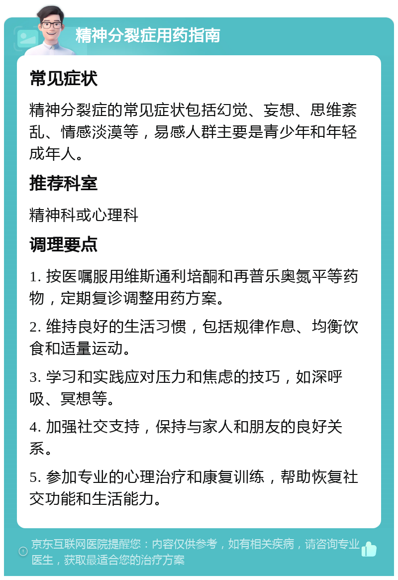 精神分裂症用药指南 常见症状 精神分裂症的常见症状包括幻觉、妄想、思维紊乱、情感淡漠等，易感人群主要是青少年和年轻成年人。 推荐科室 精神科或心理科 调理要点 1. 按医嘱服用维斯通利培酮和再普乐奥氮平等药物，定期复诊调整用药方案。 2. 维持良好的生活习惯，包括规律作息、均衡饮食和适量运动。 3. 学习和实践应对压力和焦虑的技巧，如深呼吸、冥想等。 4. 加强社交支持，保持与家人和朋友的良好关系。 5. 参加专业的心理治疗和康复训练，帮助恢复社交功能和生活能力。