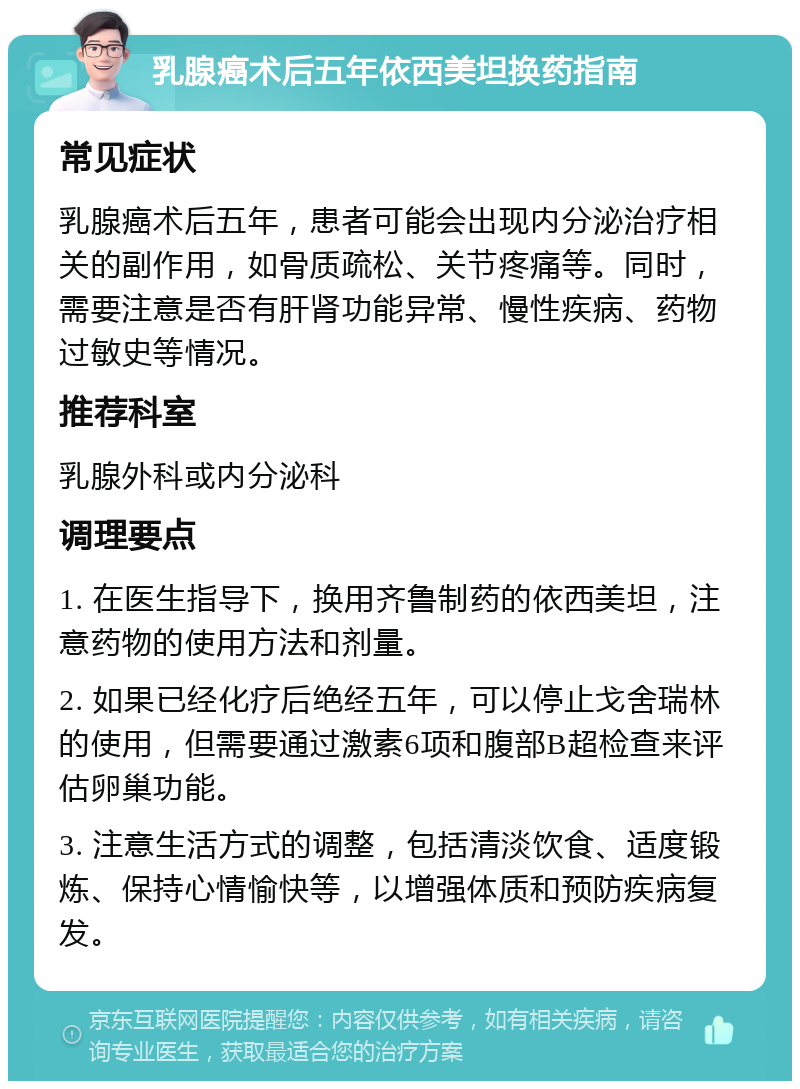 乳腺癌术后五年依西美坦换药指南 常见症状 乳腺癌术后五年，患者可能会出现内分泌治疗相关的副作用，如骨质疏松、关节疼痛等。同时，需要注意是否有肝肾功能异常、慢性疾病、药物过敏史等情况。 推荐科室 乳腺外科或内分泌科 调理要点 1. 在医生指导下，换用齐鲁制药的依西美坦，注意药物的使用方法和剂量。 2. 如果已经化疗后绝经五年，可以停止戈舍瑞林的使用，但需要通过激素6项和腹部B超检查来评估卵巢功能。 3. 注意生活方式的调整，包括清淡饮食、适度锻炼、保持心情愉快等，以增强体质和预防疾病复发。