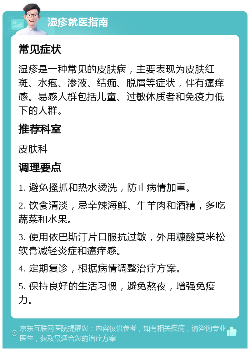 湿疹就医指南 常见症状 湿疹是一种常见的皮肤病，主要表现为皮肤红斑、水疱、渗液、结痂、脱屑等症状，伴有瘙痒感。易感人群包括儿童、过敏体质者和免疫力低下的人群。 推荐科室 皮肤科 调理要点 1. 避免搔抓和热水烫洗，防止病情加重。 2. 饮食清淡，忌辛辣海鲜、牛羊肉和酒精，多吃蔬菜和水果。 3. 使用依巴斯汀片口服抗过敏，外用糠酸莫米松软膏减轻炎症和瘙痒感。 4. 定期复诊，根据病情调整治疗方案。 5. 保持良好的生活习惯，避免熬夜，增强免疫力。