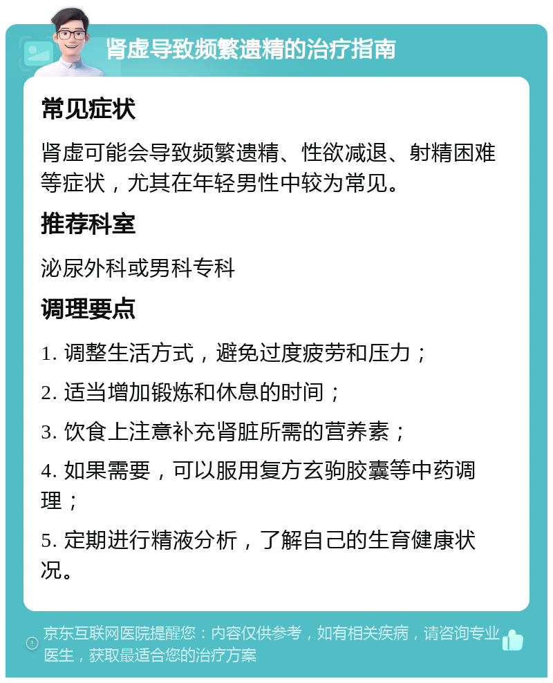 肾虚导致频繁遗精的治疗指南 常见症状 肾虚可能会导致频繁遗精、性欲减退、射精困难等症状，尤其在年轻男性中较为常见。 推荐科室 泌尿外科或男科专科 调理要点 1. 调整生活方式，避免过度疲劳和压力； 2. 适当增加锻炼和休息的时间； 3. 饮食上注意补充肾脏所需的营养素； 4. 如果需要，可以服用复方玄驹胶囊等中药调理； 5. 定期进行精液分析，了解自己的生育健康状况。