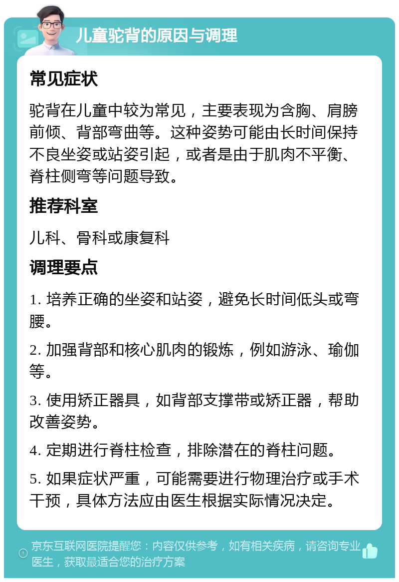 儿童驼背的原因与调理 常见症状 驼背在儿童中较为常见，主要表现为含胸、肩膀前倾、背部弯曲等。这种姿势可能由长时间保持不良坐姿或站姿引起，或者是由于肌肉不平衡、脊柱侧弯等问题导致。 推荐科室 儿科、骨科或康复科 调理要点 1. 培养正确的坐姿和站姿，避免长时间低头或弯腰。 2. 加强背部和核心肌肉的锻炼，例如游泳、瑜伽等。 3. 使用矫正器具，如背部支撑带或矫正器，帮助改善姿势。 4. 定期进行脊柱检查，排除潜在的脊柱问题。 5. 如果症状严重，可能需要进行物理治疗或手术干预，具体方法应由医生根据实际情况决定。