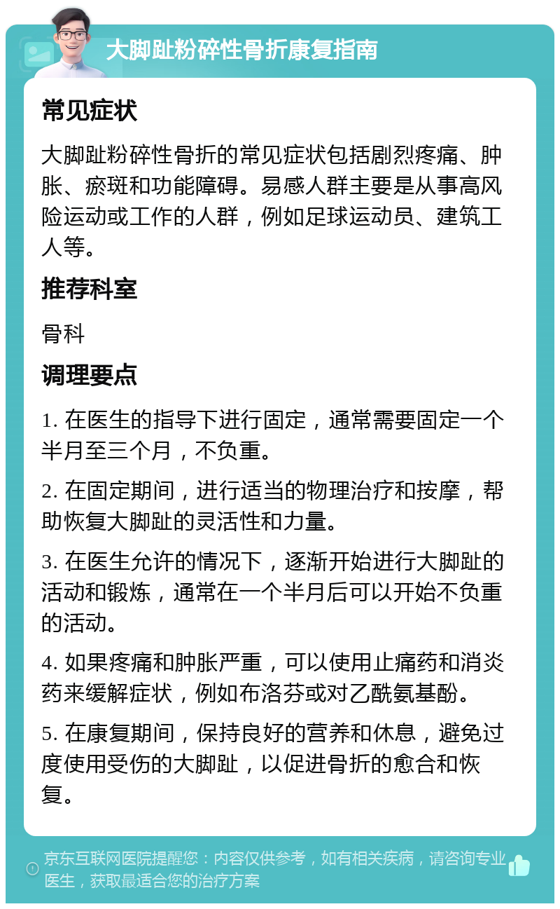 大脚趾粉碎性骨折康复指南 常见症状 大脚趾粉碎性骨折的常见症状包括剧烈疼痛、肿胀、瘀斑和功能障碍。易感人群主要是从事高风险运动或工作的人群，例如足球运动员、建筑工人等。 推荐科室 骨科 调理要点 1. 在医生的指导下进行固定，通常需要固定一个半月至三个月，不负重。 2. 在固定期间，进行适当的物理治疗和按摩，帮助恢复大脚趾的灵活性和力量。 3. 在医生允许的情况下，逐渐开始进行大脚趾的活动和锻炼，通常在一个半月后可以开始不负重的活动。 4. 如果疼痛和肿胀严重，可以使用止痛药和消炎药来缓解症状，例如布洛芬或对乙酰氨基酚。 5. 在康复期间，保持良好的营养和休息，避免过度使用受伤的大脚趾，以促进骨折的愈合和恢复。