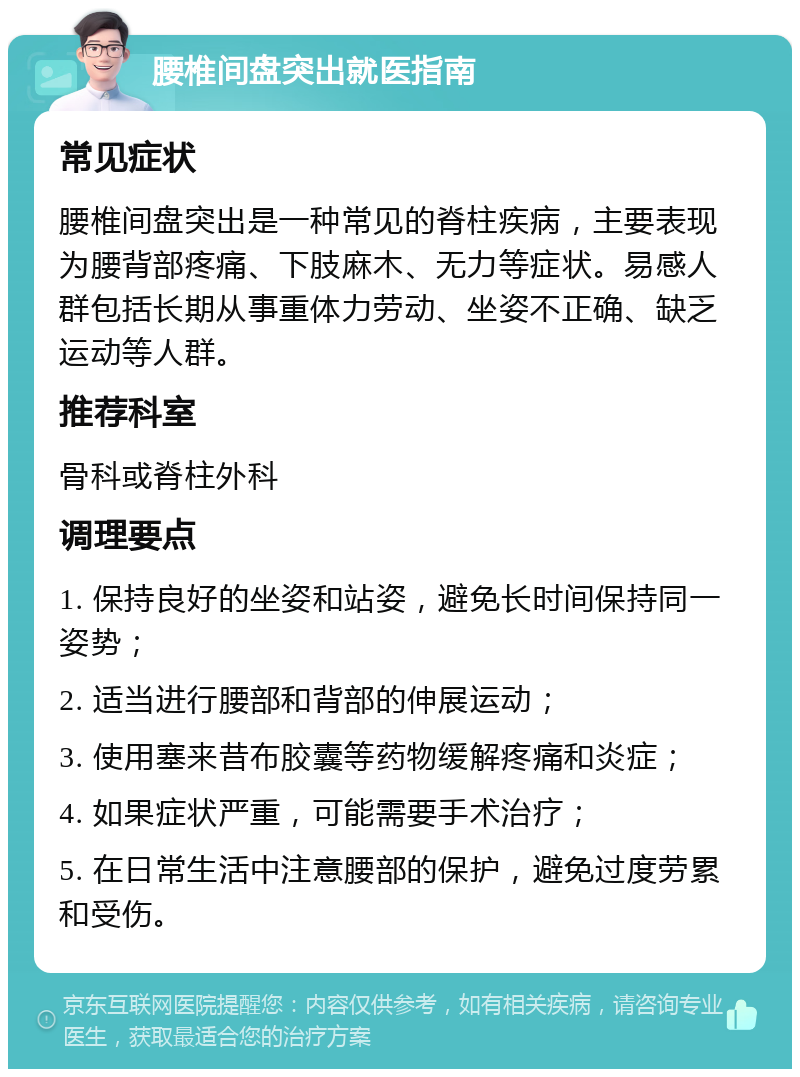 腰椎间盘突出就医指南 常见症状 腰椎间盘突出是一种常见的脊柱疾病，主要表现为腰背部疼痛、下肢麻木、无力等症状。易感人群包括长期从事重体力劳动、坐姿不正确、缺乏运动等人群。 推荐科室 骨科或脊柱外科 调理要点 1. 保持良好的坐姿和站姿，避免长时间保持同一姿势； 2. 适当进行腰部和背部的伸展运动； 3. 使用塞来昔布胶囊等药物缓解疼痛和炎症； 4. 如果症状严重，可能需要手术治疗； 5. 在日常生活中注意腰部的保护，避免过度劳累和受伤。