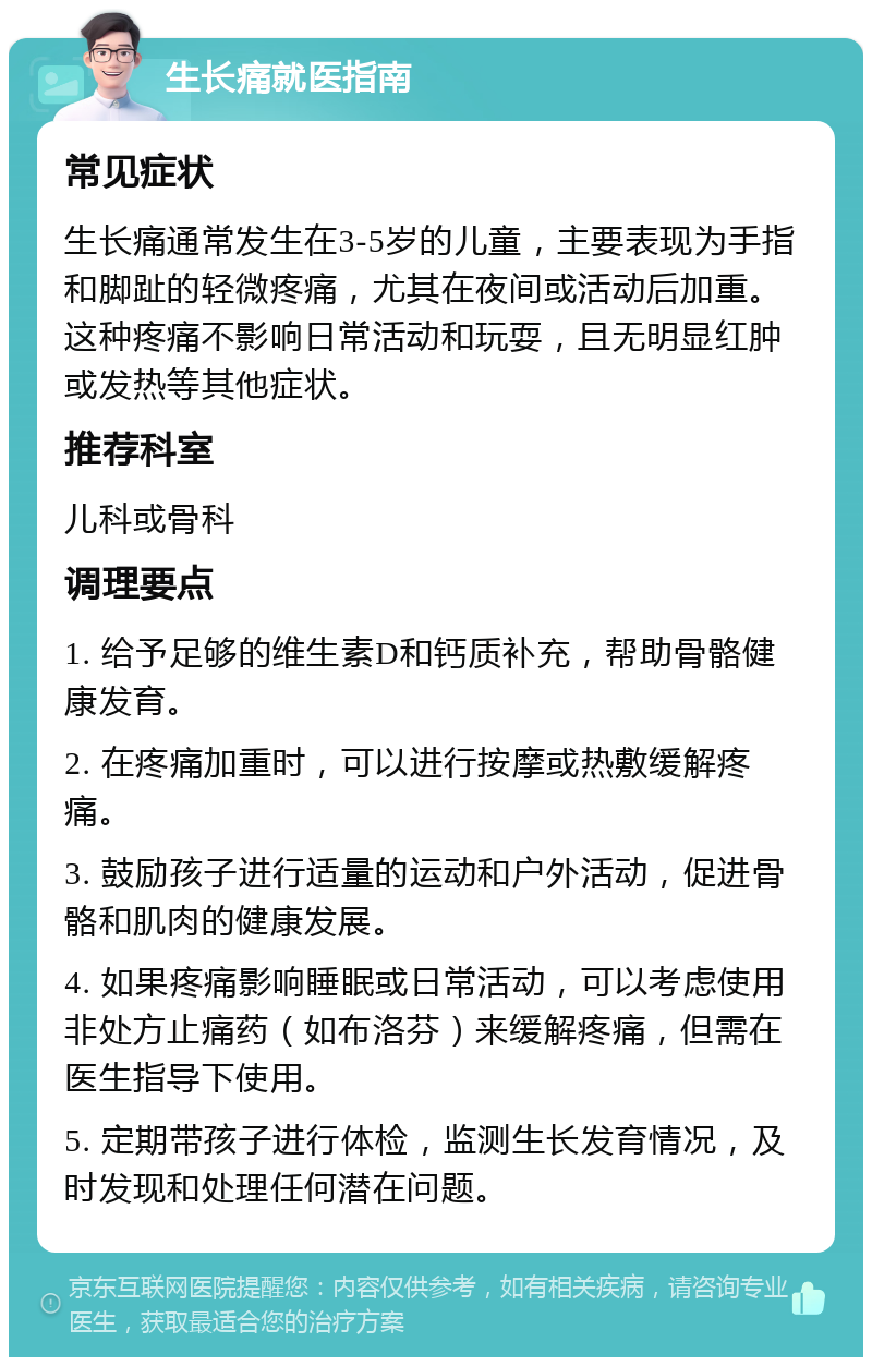 生长痛就医指南 常见症状 生长痛通常发生在3-5岁的儿童，主要表现为手指和脚趾的轻微疼痛，尤其在夜间或活动后加重。这种疼痛不影响日常活动和玩耍，且无明显红肿或发热等其他症状。 推荐科室 儿科或骨科 调理要点 1. 给予足够的维生素D和钙质补充，帮助骨骼健康发育。 2. 在疼痛加重时，可以进行按摩或热敷缓解疼痛。 3. 鼓励孩子进行适量的运动和户外活动，促进骨骼和肌肉的健康发展。 4. 如果疼痛影响睡眠或日常活动，可以考虑使用非处方止痛药（如布洛芬）来缓解疼痛，但需在医生指导下使用。 5. 定期带孩子进行体检，监测生长发育情况，及时发现和处理任何潜在问题。