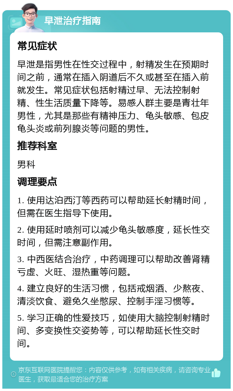 早泄治疗指南 常见症状 早泄是指男性在性交过程中，射精发生在预期时间之前，通常在插入阴道后不久或甚至在插入前就发生。常见症状包括射精过早、无法控制射精、性生活质量下降等。易感人群主要是青壮年男性，尤其是那些有精神压力、龟头敏感、包皮龟头炎或前列腺炎等问题的男性。 推荐科室 男科 调理要点 1. 使用达泊西汀等西药可以帮助延长射精时间，但需在医生指导下使用。 2. 使用延时喷剂可以减少龟头敏感度，延长性交时间，但需注意副作用。 3. 中西医结合治疗，中药调理可以帮助改善肾精亏虚、火旺、湿热重等问题。 4. 建立良好的生活习惯，包括戒烟酒、少熬夜、清淡饮食、避免久坐憋尿、控制手淫习惯等。 5. 学习正确的性爱技巧，如使用大脑控制射精时间、多变换性交姿势等，可以帮助延长性交时间。