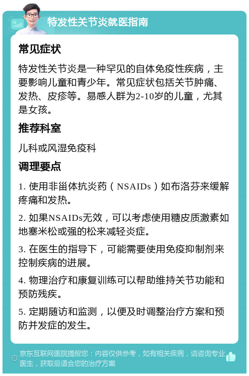 特发性关节炎就医指南 常见症状 特发性关节炎是一种罕见的自体免疫性疾病，主要影响儿童和青少年。常见症状包括关节肿痛、发热、皮疹等。易感人群为2-10岁的儿童，尤其是女孩。 推荐科室 儿科或风湿免疫科 调理要点 1. 使用非甾体抗炎药（NSAIDs）如布洛芬来缓解疼痛和发热。 2. 如果NSAIDs无效，可以考虑使用糖皮质激素如地塞米松或强的松来减轻炎症。 3. 在医生的指导下，可能需要使用免疫抑制剂来控制疾病的进展。 4. 物理治疗和康复训练可以帮助维持关节功能和预防残疾。 5. 定期随访和监测，以便及时调整治疗方案和预防并发症的发生。