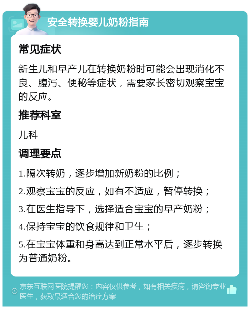 安全转换婴儿奶粉指南 常见症状 新生儿和早产儿在转换奶粉时可能会出现消化不良、腹泻、便秘等症状，需要家长密切观察宝宝的反应。 推荐科室 儿科 调理要点 1.隔次转奶，逐步增加新奶粉的比例； 2.观察宝宝的反应，如有不适应，暂停转换； 3.在医生指导下，选择适合宝宝的早产奶粉； 4.保持宝宝的饮食规律和卫生； 5.在宝宝体重和身高达到正常水平后，逐步转换为普通奶粉。