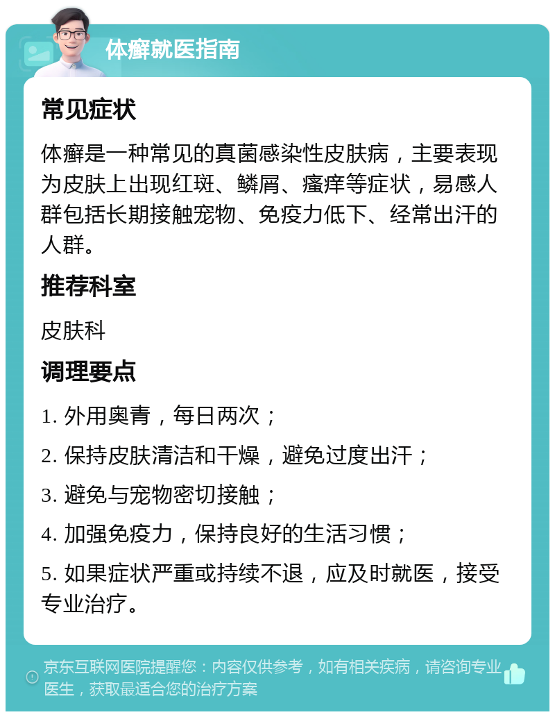 体癣就医指南 常见症状 体癣是一种常见的真菌感染性皮肤病，主要表现为皮肤上出现红斑、鳞屑、瘙痒等症状，易感人群包括长期接触宠物、免疫力低下、经常出汗的人群。 推荐科室 皮肤科 调理要点 1. 外用奥青，每日两次； 2. 保持皮肤清洁和干燥，避免过度出汗； 3. 避免与宠物密切接触； 4. 加强免疫力，保持良好的生活习惯； 5. 如果症状严重或持续不退，应及时就医，接受专业治疗。