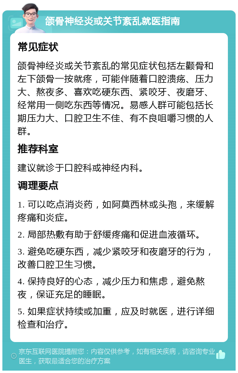 颌骨神经炎或关节紊乱就医指南 常见症状 颌骨神经炎或关节紊乱的常见症状包括左颧骨和左下颌骨一按就疼，可能伴随着口腔溃疡、压力大、熬夜多、喜欢吃硬东西、紧咬牙、夜磨牙、经常用一侧吃东西等情况。易感人群可能包括长期压力大、口腔卫生不佳、有不良咀嚼习惯的人群。 推荐科室 建议就诊于口腔科或神经内科。 调理要点 1. 可以吃点消炎药，如阿莫西林或头孢，来缓解疼痛和炎症。 2. 局部热敷有助于舒缓疼痛和促进血液循环。 3. 避免吃硬东西，减少紧咬牙和夜磨牙的行为，改善口腔卫生习惯。 4. 保持良好的心态，减少压力和焦虑，避免熬夜，保证充足的睡眠。 5. 如果症状持续或加重，应及时就医，进行详细检查和治疗。