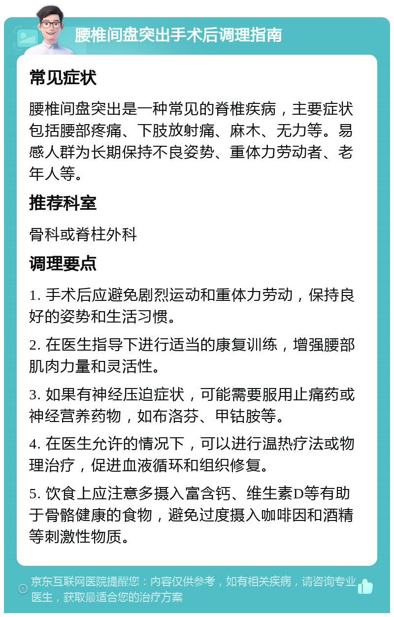 腰椎间盘突出手术后调理指南 常见症状 腰椎间盘突出是一种常见的脊椎疾病，主要症状包括腰部疼痛、下肢放射痛、麻木、无力等。易感人群为长期保持不良姿势、重体力劳动者、老年人等。 推荐科室 骨科或脊柱外科 调理要点 1. 手术后应避免剧烈运动和重体力劳动，保持良好的姿势和生活习惯。 2. 在医生指导下进行适当的康复训练，增强腰部肌肉力量和灵活性。 3. 如果有神经压迫症状，可能需要服用止痛药或神经营养药物，如布洛芬、甲钴胺等。 4. 在医生允许的情况下，可以进行温热疗法或物理治疗，促进血液循环和组织修复。 5. 饮食上应注意多摄入富含钙、维生素D等有助于骨骼健康的食物，避免过度摄入咖啡因和酒精等刺激性物质。