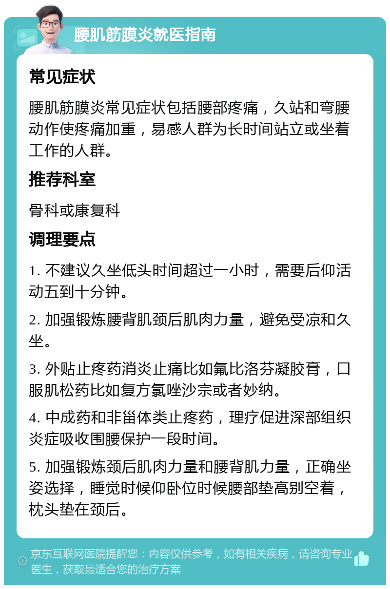 腰肌筋膜炎就医指南 常见症状 腰肌筋膜炎常见症状包括腰部疼痛，久站和弯腰动作使疼痛加重，易感人群为长时间站立或坐着工作的人群。 推荐科室 骨科或康复科 调理要点 1. 不建议久坐低头时间超过一小时，需要后仰活动五到十分钟。 2. 加强锻炼腰背肌颈后肌肉力量，避免受凉和久坐。 3. 外贴止疼药消炎止痛比如氟比洛芬凝胶膏，口服肌松药比如复方氯唑沙宗或者妙纳。 4. 中成药和非甾体类止疼药，理疗促进深部组织炎症吸收围腰保护一段时间。 5. 加强锻炼颈后肌肉力量和腰背肌力量，正确坐姿选择，睡觉时候仰卧位时候腰部垫高别空着，枕头垫在颈后。