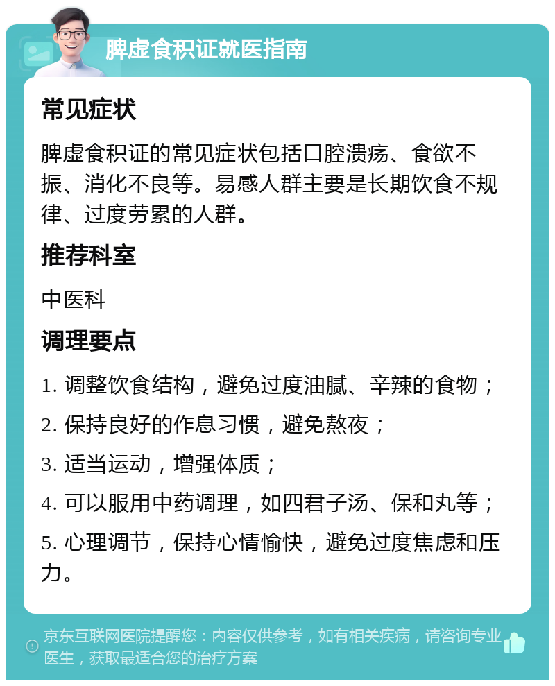 脾虚食积证就医指南 常见症状 脾虚食积证的常见症状包括口腔溃疡、食欲不振、消化不良等。易感人群主要是长期饮食不规律、过度劳累的人群。 推荐科室 中医科 调理要点 1. 调整饮食结构，避免过度油腻、辛辣的食物； 2. 保持良好的作息习惯，避免熬夜； 3. 适当运动，增强体质； 4. 可以服用中药调理，如四君子汤、保和丸等； 5. 心理调节，保持心情愉快，避免过度焦虑和压力。