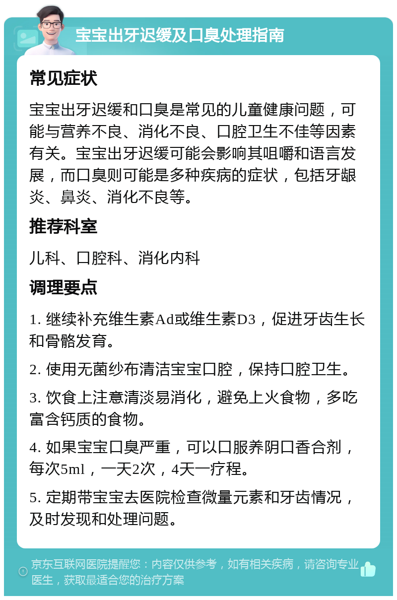 宝宝出牙迟缓及口臭处理指南 常见症状 宝宝出牙迟缓和口臭是常见的儿童健康问题，可能与营养不良、消化不良、口腔卫生不佳等因素有关。宝宝出牙迟缓可能会影响其咀嚼和语言发展，而口臭则可能是多种疾病的症状，包括牙龈炎、鼻炎、消化不良等。 推荐科室 儿科、口腔科、消化内科 调理要点 1. 继续补充维生素Ad或维生素D3，促进牙齿生长和骨骼发育。 2. 使用无菌纱布清洁宝宝口腔，保持口腔卫生。 3. 饮食上注意清淡易消化，避免上火食物，多吃富含钙质的食物。 4. 如果宝宝口臭严重，可以口服养阴口香合剂，每次5ml，一天2次，4天一疗程。 5. 定期带宝宝去医院检查微量元素和牙齿情况，及时发现和处理问题。