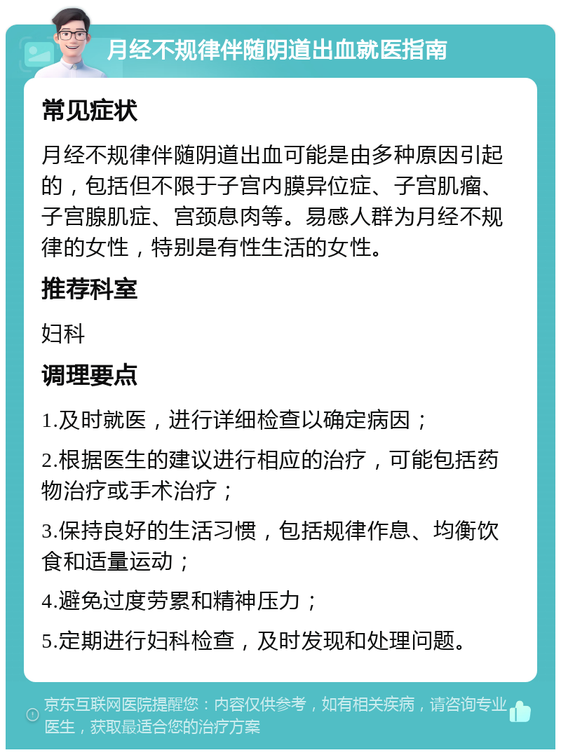 月经不规律伴随阴道出血就医指南 常见症状 月经不规律伴随阴道出血可能是由多种原因引起的，包括但不限于子宫内膜异位症、子宫肌瘤、子宫腺肌症、宫颈息肉等。易感人群为月经不规律的女性，特别是有性生活的女性。 推荐科室 妇科 调理要点 1.及时就医，进行详细检查以确定病因； 2.根据医生的建议进行相应的治疗，可能包括药物治疗或手术治疗； 3.保持良好的生活习惯，包括规律作息、均衡饮食和适量运动； 4.避免过度劳累和精神压力； 5.定期进行妇科检查，及时发现和处理问题。