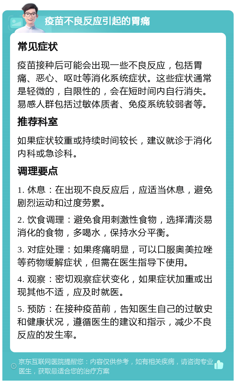 疫苗不良反应引起的胃痛 常见症状 疫苗接种后可能会出现一些不良反应，包括胃痛、恶心、呕吐等消化系统症状。这些症状通常是轻微的，自限性的，会在短时间内自行消失。易感人群包括过敏体质者、免疫系统较弱者等。 推荐科室 如果症状较重或持续时间较长，建议就诊于消化内科或急诊科。 调理要点 1. 休息：在出现不良反应后，应适当休息，避免剧烈运动和过度劳累。 2. 饮食调理：避免食用刺激性食物，选择清淡易消化的食物，多喝水，保持水分平衡。 3. 对症处理：如果疼痛明显，可以口服奥美拉唑等药物缓解症状，但需在医生指导下使用。 4. 观察：密切观察症状变化，如果症状加重或出现其他不适，应及时就医。 5. 预防：在接种疫苗前，告知医生自己的过敏史和健康状况，遵循医生的建议和指示，减少不良反应的发生率。