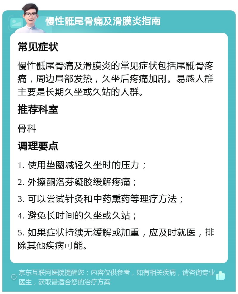 慢性骶尾骨痛及滑膜炎指南 常见症状 慢性骶尾骨痛及滑膜炎的常见症状包括尾骶骨疼痛，周边局部发热，久坐后疼痛加剧。易感人群主要是长期久坐或久站的人群。 推荐科室 骨科 调理要点 1. 使用垫圈减轻久坐时的压力； 2. 外擦酮洛芬凝胶缓解疼痛； 3. 可以尝试针灸和中药熏药等理疗方法； 4. 避免长时间的久坐或久站； 5. 如果症状持续无缓解或加重，应及时就医，排除其他疾病可能。