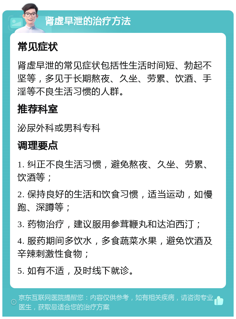 肾虚早泄的治疗方法 常见症状 肾虚早泄的常见症状包括性生活时间短、勃起不坚等，多见于长期熬夜、久坐、劳累、饮酒、手淫等不良生活习惯的人群。 推荐科室 泌尿外科或男科专科 调理要点 1. 纠正不良生活习惯，避免熬夜、久坐、劳累、饮酒等； 2. 保持良好的生活和饮食习惯，适当运动，如慢跑、深蹲等； 3. 药物治疗，建议服用参茸鞭丸和达泊西汀； 4. 服药期间多饮水，多食蔬菜水果，避免饮酒及辛辣刺激性食物； 5. 如有不适，及时线下就诊。