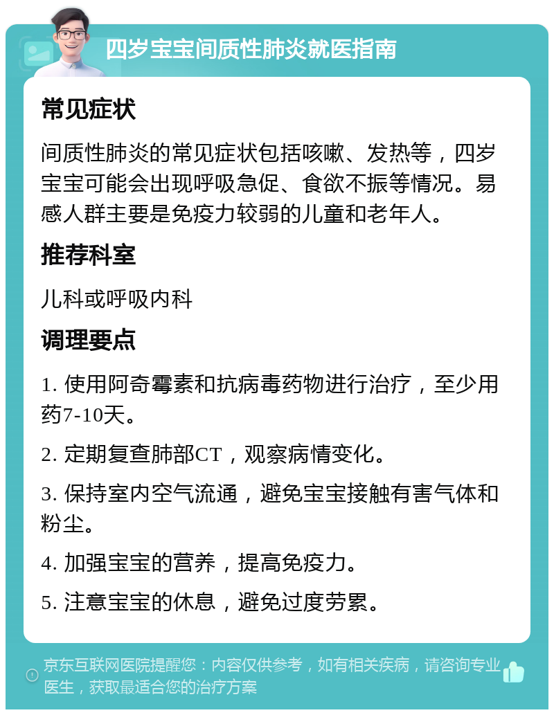 四岁宝宝间质性肺炎就医指南 常见症状 间质性肺炎的常见症状包括咳嗽、发热等，四岁宝宝可能会出现呼吸急促、食欲不振等情况。易感人群主要是免疫力较弱的儿童和老年人。 推荐科室 儿科或呼吸内科 调理要点 1. 使用阿奇霉素和抗病毒药物进行治疗，至少用药7-10天。 2. 定期复查肺部CT，观察病情变化。 3. 保持室内空气流通，避免宝宝接触有害气体和粉尘。 4. 加强宝宝的营养，提高免疫力。 5. 注意宝宝的休息，避免过度劳累。