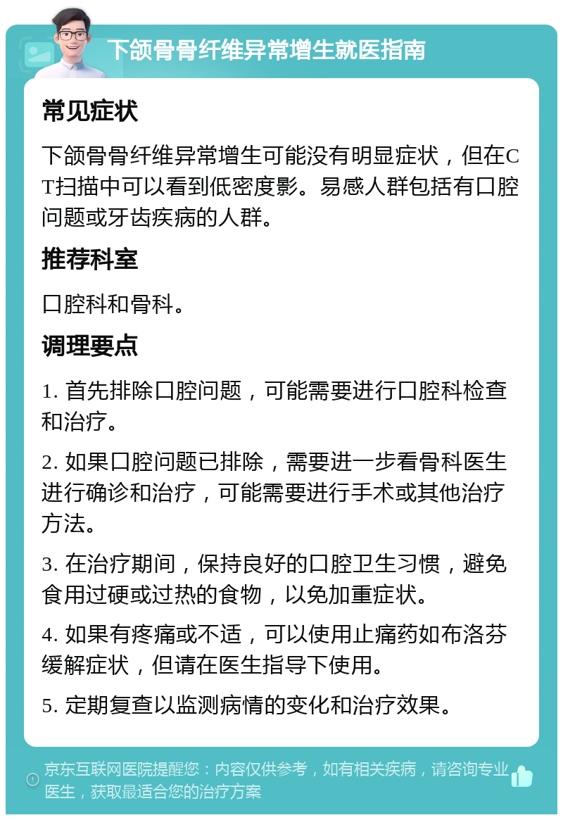 下颌骨骨纤维异常增生就医指南 常见症状 下颌骨骨纤维异常增生可能没有明显症状，但在CT扫描中可以看到低密度影。易感人群包括有口腔问题或牙齿疾病的人群。 推荐科室 口腔科和骨科。 调理要点 1. 首先排除口腔问题，可能需要进行口腔科检查和治疗。 2. 如果口腔问题已排除，需要进一步看骨科医生进行确诊和治疗，可能需要进行手术或其他治疗方法。 3. 在治疗期间，保持良好的口腔卫生习惯，避免食用过硬或过热的食物，以免加重症状。 4. 如果有疼痛或不适，可以使用止痛药如布洛芬缓解症状，但请在医生指导下使用。 5. 定期复查以监测病情的变化和治疗效果。