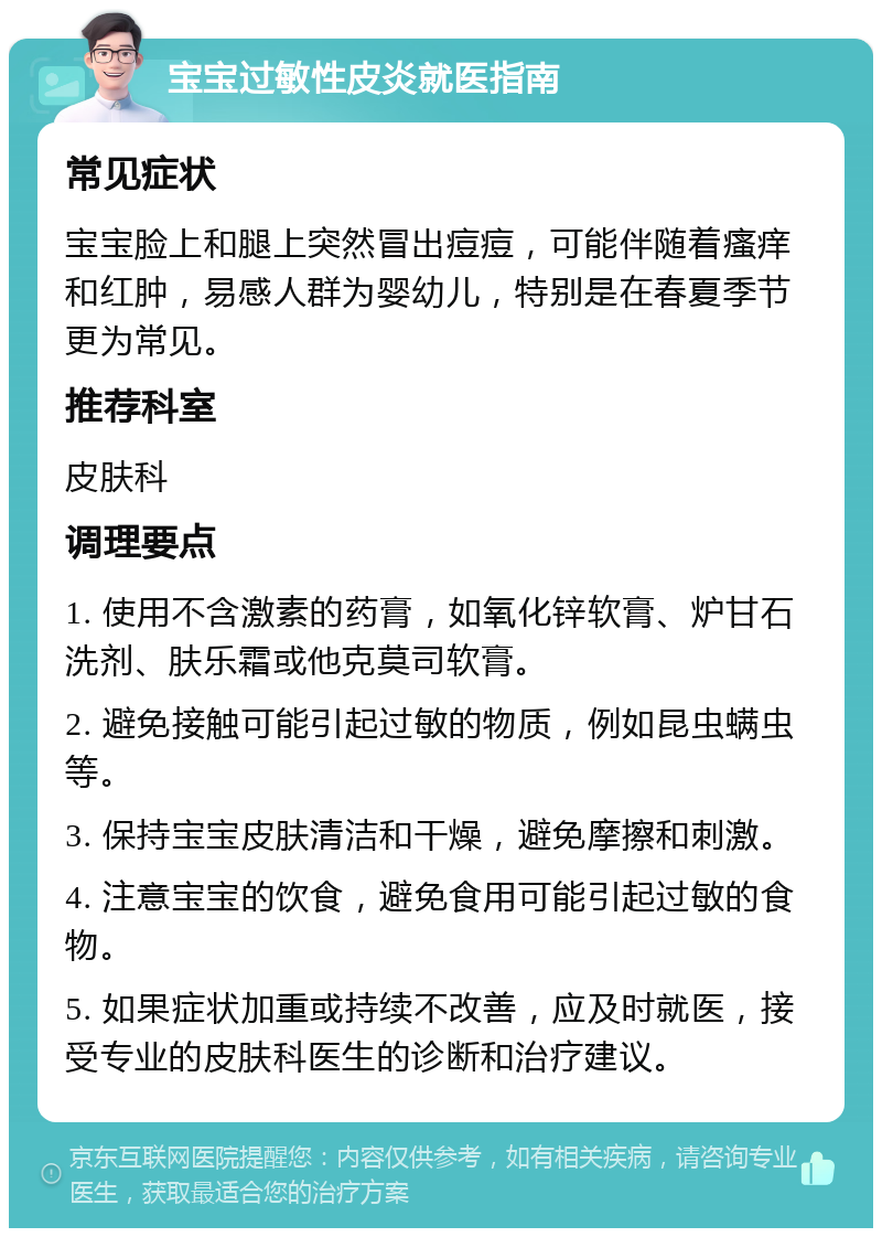 宝宝过敏性皮炎就医指南 常见症状 宝宝脸上和腿上突然冒出痘痘，可能伴随着瘙痒和红肿，易感人群为婴幼儿，特别是在春夏季节更为常见。 推荐科室 皮肤科 调理要点 1. 使用不含激素的药膏，如氧化锌软膏、炉甘石洗剂、肤乐霜或他克莫司软膏。 2. 避免接触可能引起过敏的物质，例如昆虫螨虫等。 3. 保持宝宝皮肤清洁和干燥，避免摩擦和刺激。 4. 注意宝宝的饮食，避免食用可能引起过敏的食物。 5. 如果症状加重或持续不改善，应及时就医，接受专业的皮肤科医生的诊断和治疗建议。