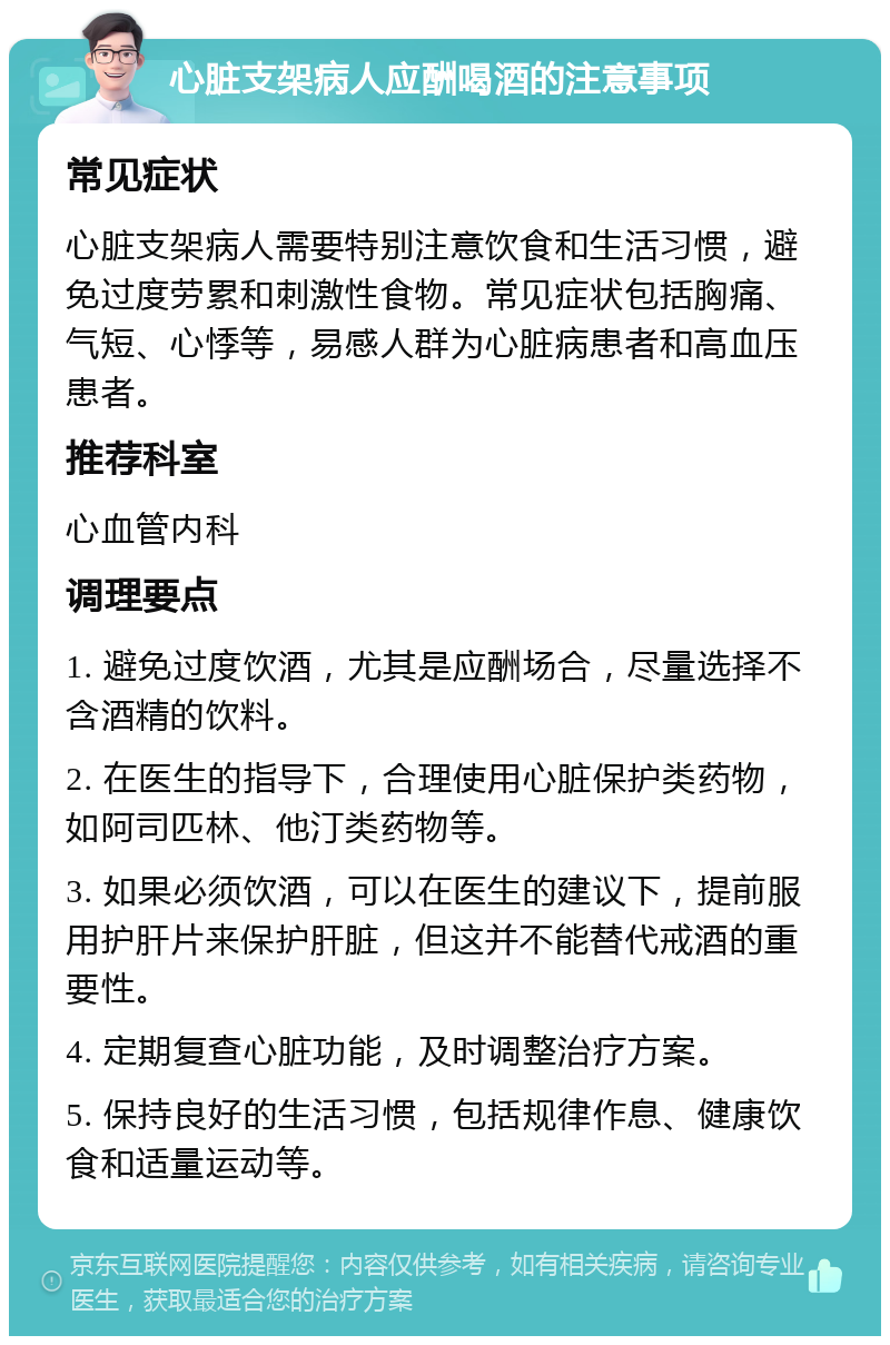 心脏支架病人应酬喝酒的注意事项 常见症状 心脏支架病人需要特别注意饮食和生活习惯，避免过度劳累和刺激性食物。常见症状包括胸痛、气短、心悸等，易感人群为心脏病患者和高血压患者。 推荐科室 心血管内科 调理要点 1. 避免过度饮酒，尤其是应酬场合，尽量选择不含酒精的饮料。 2. 在医生的指导下，合理使用心脏保护类药物，如阿司匹林、他汀类药物等。 3. 如果必须饮酒，可以在医生的建议下，提前服用护肝片来保护肝脏，但这并不能替代戒酒的重要性。 4. 定期复查心脏功能，及时调整治疗方案。 5. 保持良好的生活习惯，包括规律作息、健康饮食和适量运动等。