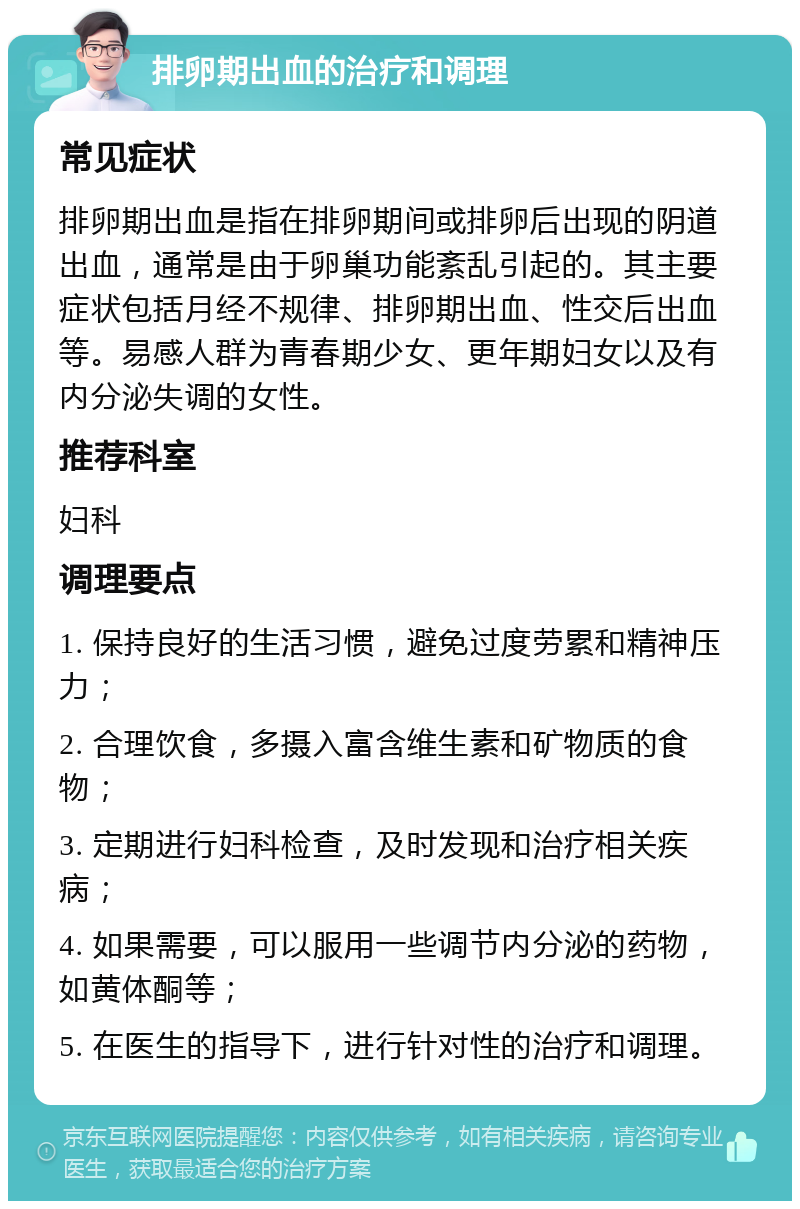 排卵期出血的治疗和调理 常见症状 排卵期出血是指在排卵期间或排卵后出现的阴道出血，通常是由于卵巢功能紊乱引起的。其主要症状包括月经不规律、排卵期出血、性交后出血等。易感人群为青春期少女、更年期妇女以及有内分泌失调的女性。 推荐科室 妇科 调理要点 1. 保持良好的生活习惯，避免过度劳累和精神压力； 2. 合理饮食，多摄入富含维生素和矿物质的食物； 3. 定期进行妇科检查，及时发现和治疗相关疾病； 4. 如果需要，可以服用一些调节内分泌的药物，如黄体酮等； 5. 在医生的指导下，进行针对性的治疗和调理。