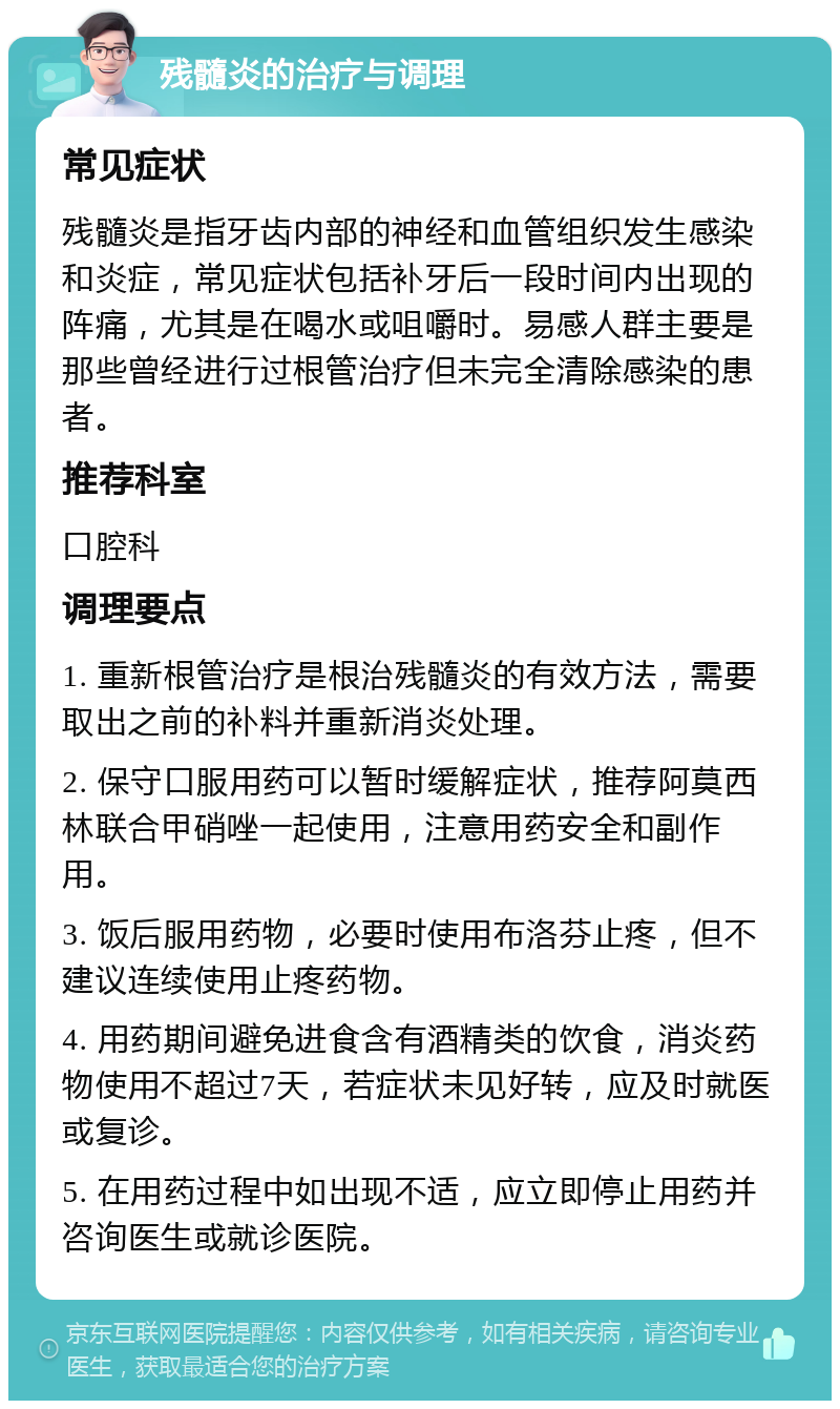 残髓炎的治疗与调理 常见症状 残髓炎是指牙齿内部的神经和血管组织发生感染和炎症，常见症状包括补牙后一段时间内出现的阵痛，尤其是在喝水或咀嚼时。易感人群主要是那些曾经进行过根管治疗但未完全清除感染的患者。 推荐科室 口腔科 调理要点 1. 重新根管治疗是根治残髓炎的有效方法，需要取出之前的补料并重新消炎处理。 2. 保守口服用药可以暂时缓解症状，推荐阿莫西林联合甲硝唑一起使用，注意用药安全和副作用。 3. 饭后服用药物，必要时使用布洛芬止疼，但不建议连续使用止疼药物。 4. 用药期间避免进食含有酒精类的饮食，消炎药物使用不超过7天，若症状未见好转，应及时就医或复诊。 5. 在用药过程中如出现不适，应立即停止用药并咨询医生或就诊医院。