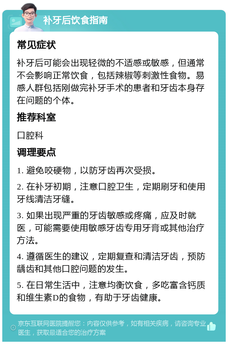 补牙后饮食指南 常见症状 补牙后可能会出现轻微的不适感或敏感，但通常不会影响正常饮食，包括辣椒等刺激性食物。易感人群包括刚做完补牙手术的患者和牙齿本身存在问题的个体。 推荐科室 口腔科 调理要点 1. 避免咬硬物，以防牙齿再次受损。 2. 在补牙初期，注意口腔卫生，定期刷牙和使用牙线清洁牙缝。 3. 如果出现严重的牙齿敏感或疼痛，应及时就医，可能需要使用敏感牙齿专用牙膏或其他治疗方法。 4. 遵循医生的建议，定期复查和清洁牙齿，预防龋齿和其他口腔问题的发生。 5. 在日常生活中，注意均衡饮食，多吃富含钙质和维生素D的食物，有助于牙齿健康。