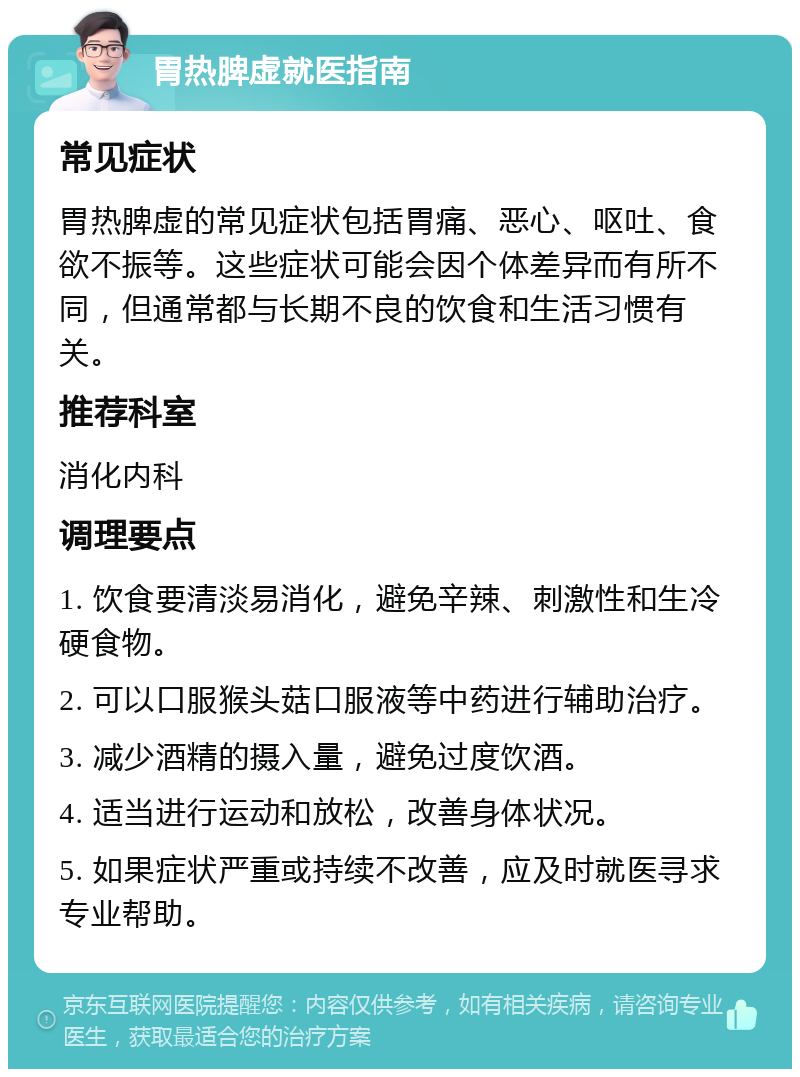 胃热脾虚就医指南 常见症状 胃热脾虚的常见症状包括胃痛、恶心、呕吐、食欲不振等。这些症状可能会因个体差异而有所不同，但通常都与长期不良的饮食和生活习惯有关。 推荐科室 消化内科 调理要点 1. 饮食要清淡易消化，避免辛辣、刺激性和生冷硬食物。 2. 可以口服猴头菇口服液等中药进行辅助治疗。 3. 减少酒精的摄入量，避免过度饮酒。 4. 适当进行运动和放松，改善身体状况。 5. 如果症状严重或持续不改善，应及时就医寻求专业帮助。