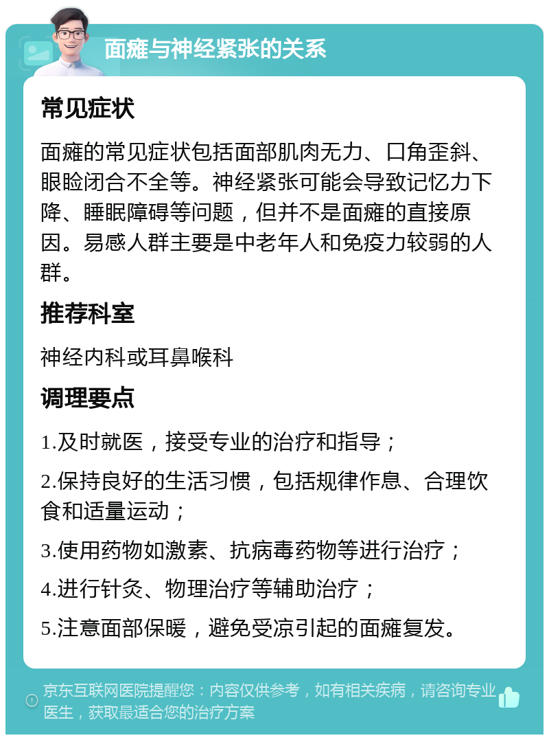 面瘫与神经紧张的关系 常见症状 面瘫的常见症状包括面部肌肉无力、口角歪斜、眼睑闭合不全等。神经紧张可能会导致记忆力下降、睡眠障碍等问题，但并不是面瘫的直接原因。易感人群主要是中老年人和免疫力较弱的人群。 推荐科室 神经内科或耳鼻喉科 调理要点 1.及时就医，接受专业的治疗和指导； 2.保持良好的生活习惯，包括规律作息、合理饮食和适量运动； 3.使用药物如激素、抗病毒药物等进行治疗； 4.进行针灸、物理治疗等辅助治疗； 5.注意面部保暖，避免受凉引起的面瘫复发。