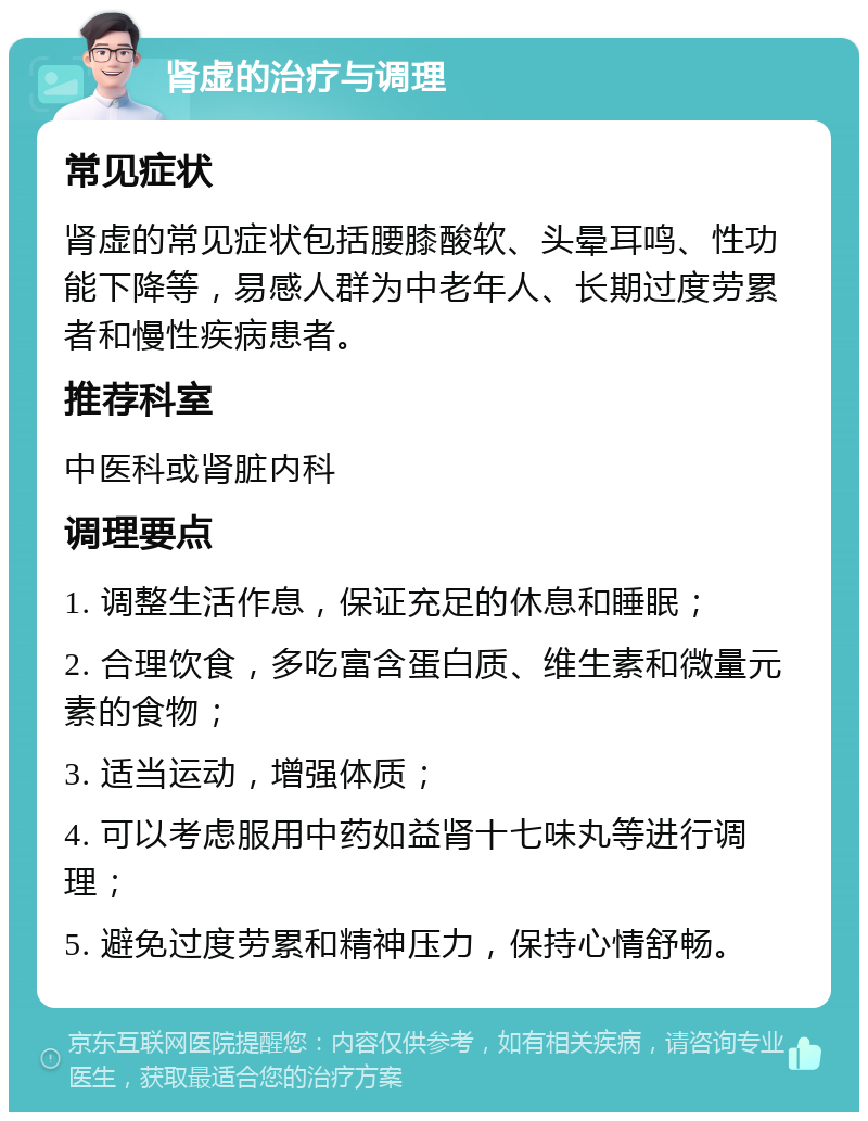 肾虚的治疗与调理 常见症状 肾虚的常见症状包括腰膝酸软、头晕耳鸣、性功能下降等，易感人群为中老年人、长期过度劳累者和慢性疾病患者。 推荐科室 中医科或肾脏内科 调理要点 1. 调整生活作息，保证充足的休息和睡眠； 2. 合理饮食，多吃富含蛋白质、维生素和微量元素的食物； 3. 适当运动，增强体质； 4. 可以考虑服用中药如益肾十七味丸等进行调理； 5. 避免过度劳累和精神压力，保持心情舒畅。