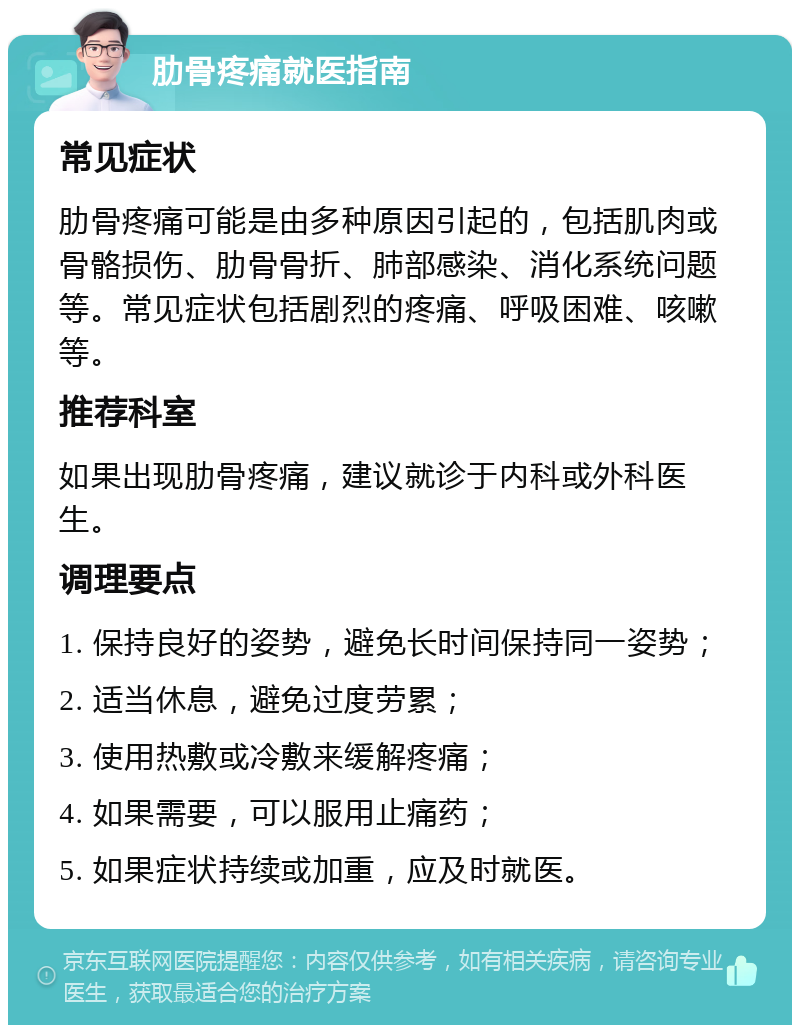 肋骨疼痛就医指南 常见症状 肋骨疼痛可能是由多种原因引起的，包括肌肉或骨骼损伤、肋骨骨折、肺部感染、消化系统问题等。常见症状包括剧烈的疼痛、呼吸困难、咳嗽等。 推荐科室 如果出现肋骨疼痛，建议就诊于内科或外科医生。 调理要点 1. 保持良好的姿势，避免长时间保持同一姿势； 2. 适当休息，避免过度劳累； 3. 使用热敷或冷敷来缓解疼痛； 4. 如果需要，可以服用止痛药； 5. 如果症状持续或加重，应及时就医。