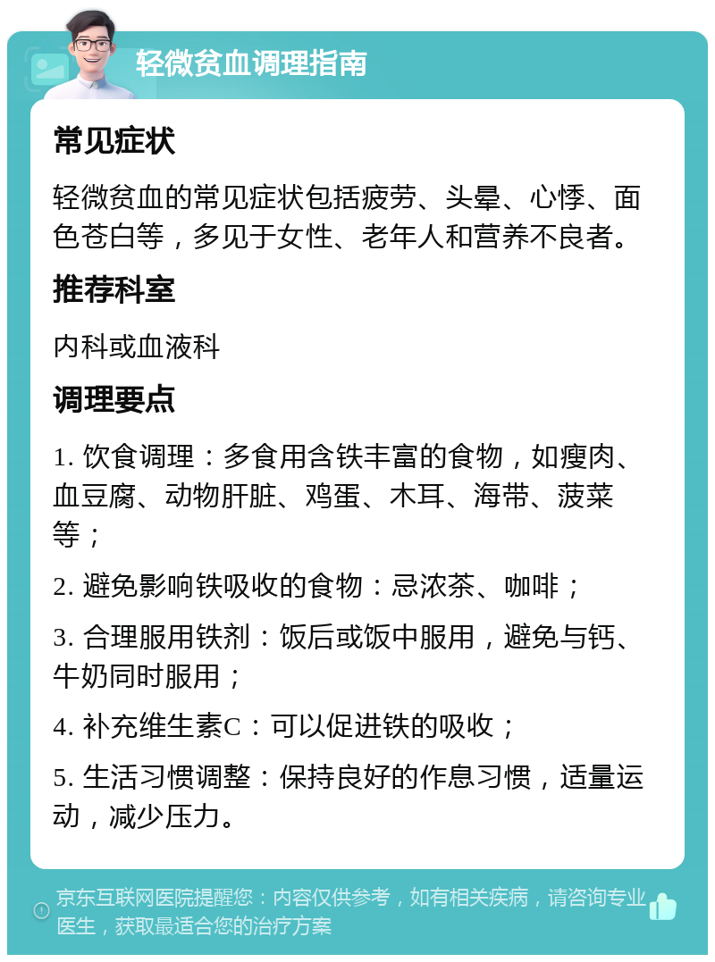 轻微贫血调理指南 常见症状 轻微贫血的常见症状包括疲劳、头晕、心悸、面色苍白等，多见于女性、老年人和营养不良者。 推荐科室 内科或血液科 调理要点 1. 饮食调理：多食用含铁丰富的食物，如瘦肉、血豆腐、动物肝脏、鸡蛋、木耳、海带、菠菜等； 2. 避免影响铁吸收的食物：忌浓茶、咖啡； 3. 合理服用铁剂：饭后或饭中服用，避免与钙、牛奶同时服用； 4. 补充维生素C：可以促进铁的吸收； 5. 生活习惯调整：保持良好的作息习惯，适量运动，减少压力。