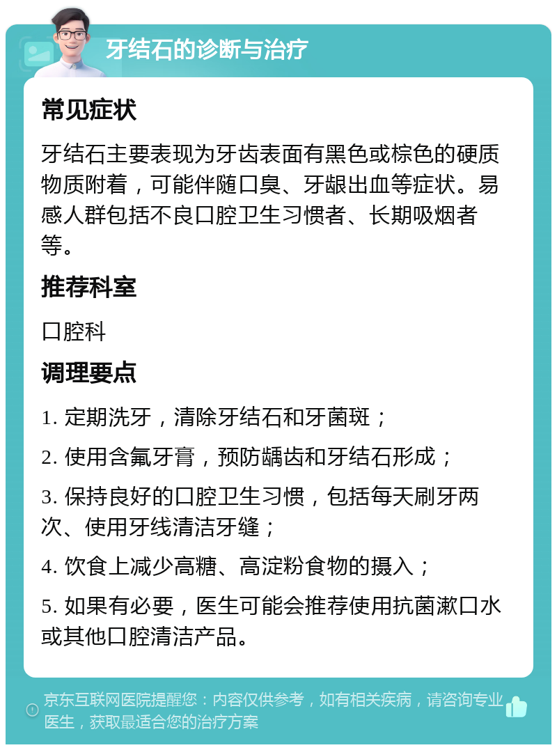 牙结石的诊断与治疗 常见症状 牙结石主要表现为牙齿表面有黑色或棕色的硬质物质附着，可能伴随口臭、牙龈出血等症状。易感人群包括不良口腔卫生习惯者、长期吸烟者等。 推荐科室 口腔科 调理要点 1. 定期洗牙，清除牙结石和牙菌斑； 2. 使用含氟牙膏，预防龋齿和牙结石形成； 3. 保持良好的口腔卫生习惯，包括每天刷牙两次、使用牙线清洁牙缝； 4. 饮食上减少高糖、高淀粉食物的摄入； 5. 如果有必要，医生可能会推荐使用抗菌漱口水或其他口腔清洁产品。