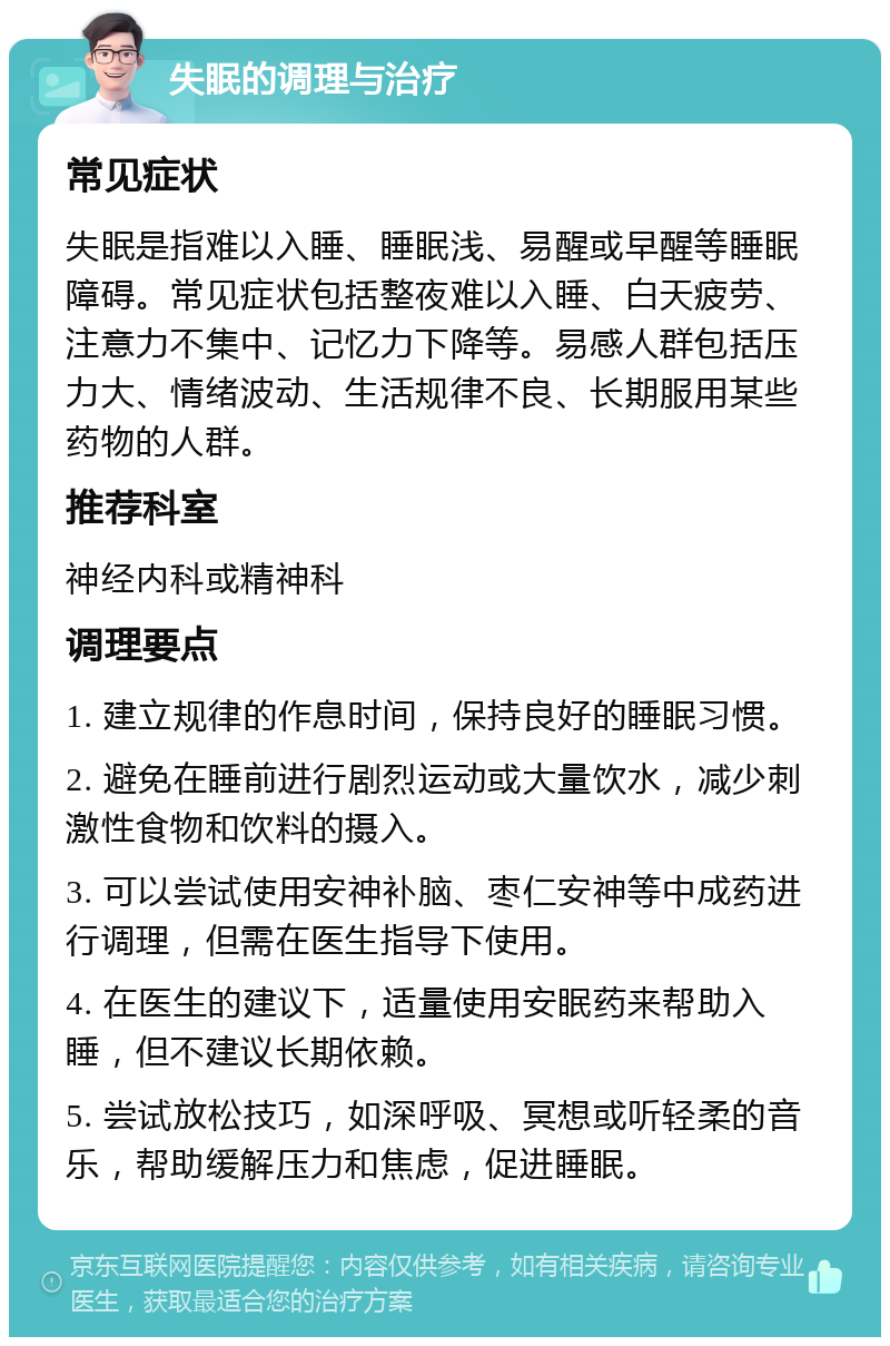 失眠的调理与治疗 常见症状 失眠是指难以入睡、睡眠浅、易醒或早醒等睡眠障碍。常见症状包括整夜难以入睡、白天疲劳、注意力不集中、记忆力下降等。易感人群包括压力大、情绪波动、生活规律不良、长期服用某些药物的人群。 推荐科室 神经内科或精神科 调理要点 1. 建立规律的作息时间，保持良好的睡眠习惯。 2. 避免在睡前进行剧烈运动或大量饮水，减少刺激性食物和饮料的摄入。 3. 可以尝试使用安神补脑、枣仁安神等中成药进行调理，但需在医生指导下使用。 4. 在医生的建议下，适量使用安眠药来帮助入睡，但不建议长期依赖。 5. 尝试放松技巧，如深呼吸、冥想或听轻柔的音乐，帮助缓解压力和焦虑，促进睡眠。