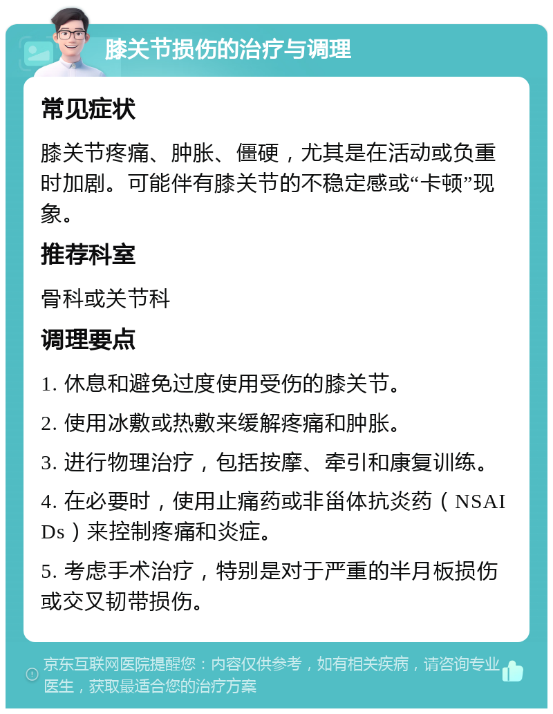 膝关节损伤的治疗与调理 常见症状 膝关节疼痛、肿胀、僵硬，尤其是在活动或负重时加剧。可能伴有膝关节的不稳定感或“卡顿”现象。 推荐科室 骨科或关节科 调理要点 1. 休息和避免过度使用受伤的膝关节。 2. 使用冰敷或热敷来缓解疼痛和肿胀。 3. 进行物理治疗，包括按摩、牵引和康复训练。 4. 在必要时，使用止痛药或非甾体抗炎药（NSAIDs）来控制疼痛和炎症。 5. 考虑手术治疗，特别是对于严重的半月板损伤或交叉韧带损伤。