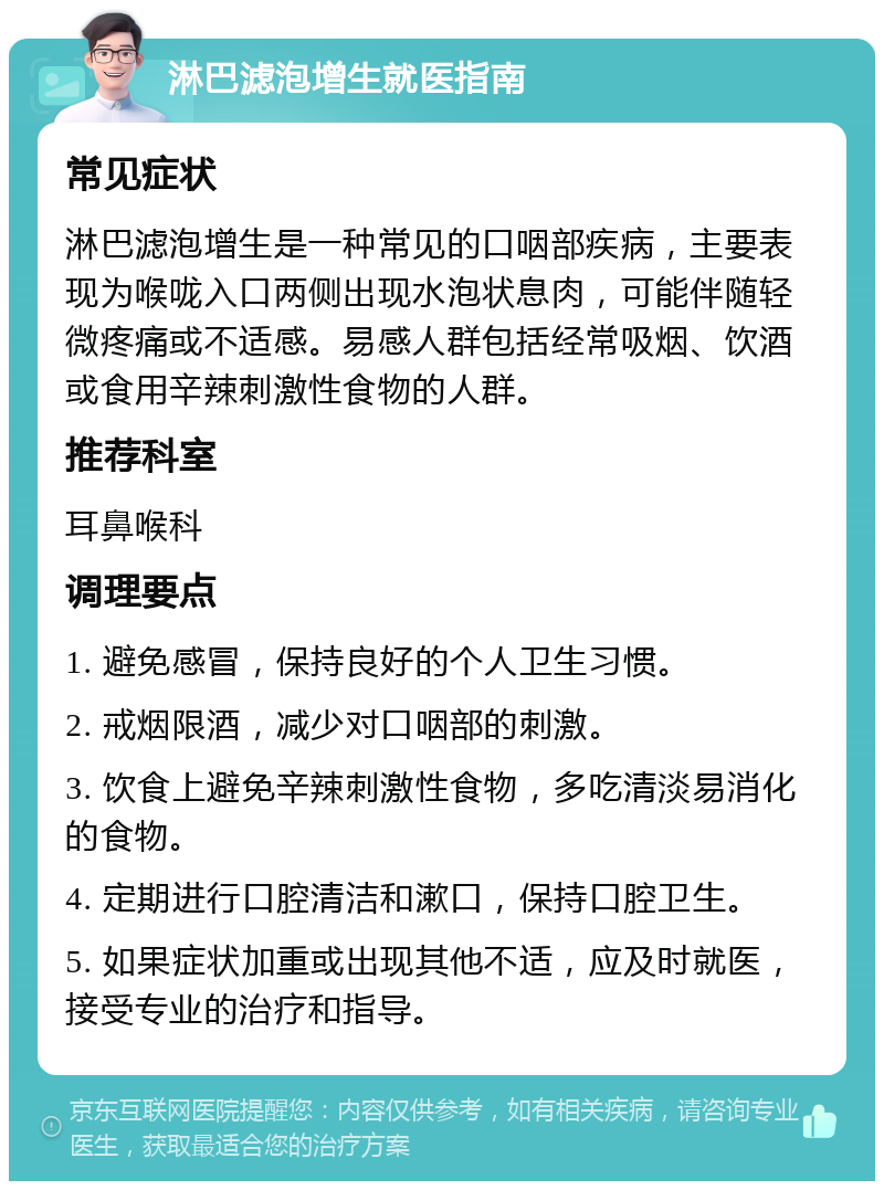 淋巴滤泡增生就医指南 常见症状 淋巴滤泡增生是一种常见的口咽部疾病，主要表现为喉咙入口两侧出现水泡状息肉，可能伴随轻微疼痛或不适感。易感人群包括经常吸烟、饮酒或食用辛辣刺激性食物的人群。 推荐科室 耳鼻喉科 调理要点 1. 避免感冒，保持良好的个人卫生习惯。 2. 戒烟限酒，减少对口咽部的刺激。 3. 饮食上避免辛辣刺激性食物，多吃清淡易消化的食物。 4. 定期进行口腔清洁和漱口，保持口腔卫生。 5. 如果症状加重或出现其他不适，应及时就医，接受专业的治疗和指导。