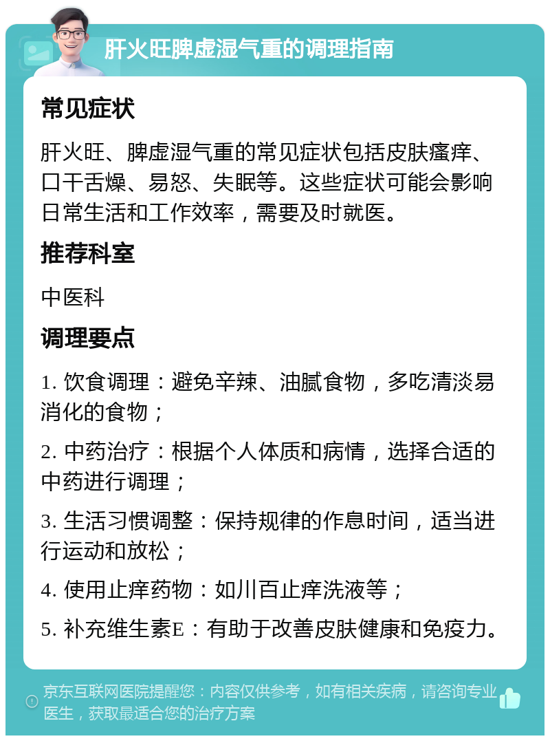 肝火旺脾虚湿气重的调理指南 常见症状 肝火旺、脾虚湿气重的常见症状包括皮肤瘙痒、口干舌燥、易怒、失眠等。这些症状可能会影响日常生活和工作效率，需要及时就医。 推荐科室 中医科 调理要点 1. 饮食调理：避免辛辣、油腻食物，多吃清淡易消化的食物； 2. 中药治疗：根据个人体质和病情，选择合适的中药进行调理； 3. 生活习惯调整：保持规律的作息时间，适当进行运动和放松； 4. 使用止痒药物：如川百止痒洗液等； 5. 补充维生素E：有助于改善皮肤健康和免疫力。