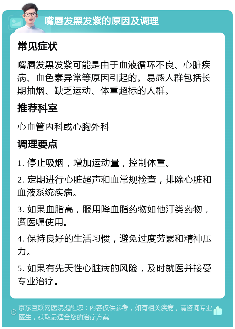 嘴唇发黑发紫的原因及调理 常见症状 嘴唇发黑发紫可能是由于血液循环不良、心脏疾病、血色素异常等原因引起的。易感人群包括长期抽烟、缺乏运动、体重超标的人群。 推荐科室 心血管内科或心胸外科 调理要点 1. 停止吸烟，增加运动量，控制体重。 2. 定期进行心脏超声和血常规检查，排除心脏和血液系统疾病。 3. 如果血脂高，服用降血脂药物如他汀类药物，遵医嘱使用。 4. 保持良好的生活习惯，避免过度劳累和精神压力。 5. 如果有先天性心脏病的风险，及时就医并接受专业治疗。