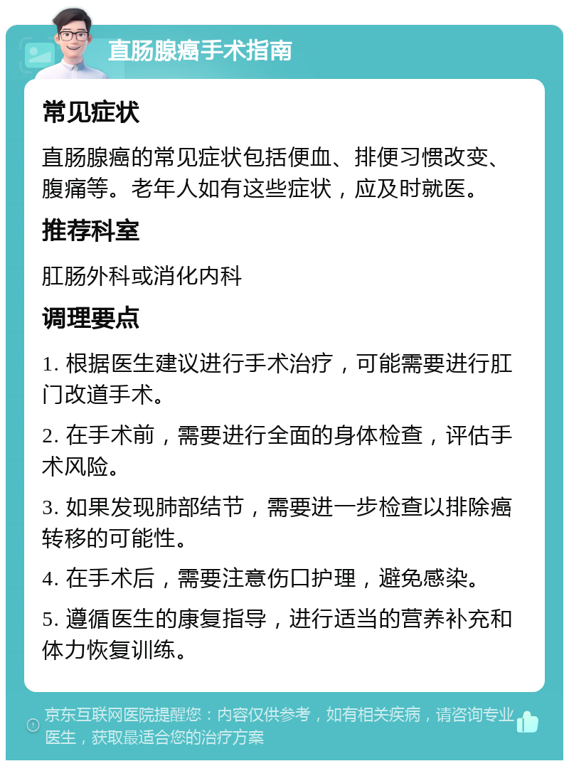 直肠腺癌手术指南 常见症状 直肠腺癌的常见症状包括便血、排便习惯改变、腹痛等。老年人如有这些症状，应及时就医。 推荐科室 肛肠外科或消化内科 调理要点 1. 根据医生建议进行手术治疗，可能需要进行肛门改道手术。 2. 在手术前，需要进行全面的身体检查，评估手术风险。 3. 如果发现肺部结节，需要进一步检查以排除癌转移的可能性。 4. 在手术后，需要注意伤口护理，避免感染。 5. 遵循医生的康复指导，进行适当的营养补充和体力恢复训练。