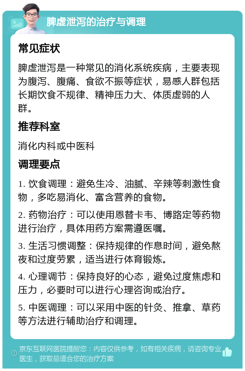 脾虚泄泻的治疗与调理 常见症状 脾虚泄泻是一种常见的消化系统疾病，主要表现为腹泻、腹痛、食欲不振等症状，易感人群包括长期饮食不规律、精神压力大、体质虚弱的人群。 推荐科室 消化内科或中医科 调理要点 1. 饮食调理：避免生冷、油腻、辛辣等刺激性食物，多吃易消化、富含营养的食物。 2. 药物治疗：可以使用恩替卡韦、博路定等药物进行治疗，具体用药方案需遵医嘱。 3. 生活习惯调整：保持规律的作息时间，避免熬夜和过度劳累，适当进行体育锻炼。 4. 心理调节：保持良好的心态，避免过度焦虑和压力，必要时可以进行心理咨询或治疗。 5. 中医调理：可以采用中医的针灸、推拿、草药等方法进行辅助治疗和调理。