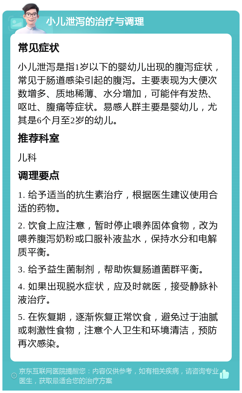 小儿泄泻的治疗与调理 常见症状 小儿泄泻是指1岁以下的婴幼儿出现的腹泻症状，常见于肠道感染引起的腹泻。主要表现为大便次数增多、质地稀薄、水分增加，可能伴有发热、呕吐、腹痛等症状。易感人群主要是婴幼儿，尤其是6个月至2岁的幼儿。 推荐科室 儿科 调理要点 1. 给予适当的抗生素治疗，根据医生建议使用合适的药物。 2. 饮食上应注意，暂时停止喂养固体食物，改为喂养腹泻奶粉或口服补液盐水，保持水分和电解质平衡。 3. 给予益生菌制剂，帮助恢复肠道菌群平衡。 4. 如果出现脱水症状，应及时就医，接受静脉补液治疗。 5. 在恢复期，逐渐恢复正常饮食，避免过于油腻或刺激性食物，注意个人卫生和环境清洁，预防再次感染。